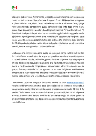 18
Avanti, insieme.
alla prova del governo. Al momento, le regole con cui voteremo non sono ancora
chiare, però ci preme sin d’ora affermare due punti. Primo: il PD non deve rassegnarsi
al piano inclinato che, dopo l’esito del referendum del 4 dicembre 2016, spinge
verso la democrazia consociativa, quella per cui si decide tutto dopo il voto in una
stanza dove si riuniscono i segretari di partiti grandi e piccoli. Per questo motivo, il PD
deve fare tutto il possibile per introdurre correttivi maggioritari alla legge elettorale,
ispirandosi ai principi dell’Italicum e del Mattarellum. Secondo: per noi prima delle
regole viene la coerenza programmatica con la linea che emergerà dalle primarie
del PD. Chi parla di coalizioni elettorali prima di parlare di alleanze sociali, proposte e
identità, inverte – sbagliando – l’ordine dei fattori.
Le alleanze che ci interessano sono quelle sui contenuti, con le elettrici e gli elettori
del nostro Paese, in modo da unire le quattro grandi fratture che ancora attraversano
la società italiana: sociale, territoriale, generazionale e di genere. Tutte le proposte
emerse dalla nostra discussione al Lingotto il 10-12 marzo 2017, dalle quali ha preso
forma la nostra proposta congressuale, mirano trasversalmente a ricucire queste
quattro fratture, a investire sul protagonismo economico dei giovani e delle donne,
a mobilitare le risorse del Sud e a favorire l’inclusione sociale in modo che chi resta
indietro abbia sempre una seconda chance di affermazione sociale e lavorativa.
I documenti usciti dal Lingotto (disponibili online sul sito www.matteorenzi.it)
verranno ulteriormente arricchiti dalla partecipazione sui territori e nella rete, e
rappresentano parte integrante della nostra proposta congressuale. Al ﬁne di far
tornare l’Italia a crescere e superare le fratture generazionali, territoriali, di genere
e sociali, i democratici devono investire su tre assi strategici di azione politica e
programmatica: prendersi cura della persona, prendersi cura del territorio, prendersi
cura del futuro.
 