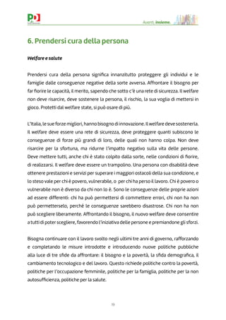 19
Avanti, insieme.
6. Prendersi cura della persona
Welfare e salute
Prendersi cura della persona signiﬁca innanzitutto proteggere gli individui e le
famiglie dalle conseguenze negative della sorte avversa. Affrontare il bisogno per
far ﬁorire le capacità, il merito, sapendo che sotto c’è una rete di sicurezza. Il welfare
non deve risarcire, deve sostenere la persona, il rischio, la sua voglia di mettersi in
gioco. Protetti dal welfare state, si può osare di più.
L’Italia, le sueforze migliori, hanno bisogno di innovazione. Ilwelfare deve sostenerla.
Il welfare deve essere una rete di sicurezza, deve proteggere quanti subiscono le
conseguenze di forze più grandi di loro, delle quali non hanno colpa. Non deve
risarcire per la sfortuna, ma ridurne l’impatto negativo sulla vita delle persone.
Deve mettere tutti, anche chi è stato colpito dalla sorte, nelle condizioni di ﬁorire,
di realizzarsi. Il welfare deve essere un trampolino. Una persona con disabilità deve
ottenere prestazioni e servizi per superare i maggiori ostacoli della sua condizione, e
lo steso vale per chi è povero, vulnerabile, o per chi ha perso il lavoro. Chi è povero o
vulnerabile non è diverso da chi non lo è. Sono le conseguenze delle proprie azioni
ad essere differenti: chi ha può permettersi di commettere errori, chi non ha non
può permetterselo, perché le conseguenze sarebbero disastrose. Chi non ha non
può scegliere liberamente. Affrontando il bisogno, il nuovo welfare deve consentire
a tutti di poter scegliere, favorendo l’iniziativa delle persone e premiandone gli sforzi.
Bisogna continuare con il lavoro svolto negli ultimi tre anni di governo, rafforzando
e completando le misure introdotte e introducendo nuove politiche pubbliche
alla luce di tre sﬁde da affrontare: il bisogno e la povertà, la sﬁda demograﬁca, il
cambiamento tecnologico e del lavoro. Questo richiede politiche contro la povertà,
politiche per l’occupazione femminile, politiche per la famiglia, politiche per la non
autosufﬁcienza, politiche per la salute.
 