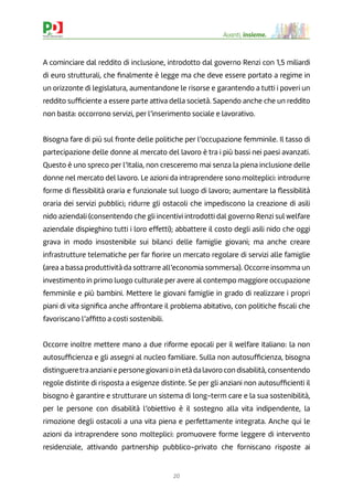 20
Avanti, insieme.
A cominciare dal reddito di inclusione, introdotto dal governo Renzi con 1,5 miliardi
di euro strutturali, che ﬁnalmente è legge ma che deve essere portato a regime in
un orizzonte di legislatura, aumentandone le risorse e garantendo a tutti i poveri un
reddito sufﬁciente a essere parte attiva della società. Sapendo anche che un reddito
non basta: occorrono servizi, per l’inserimento sociale e lavorativo.
Bisogna fare di più sul fronte delle politiche per l’occupazione femminile. Il tasso di
partecipazione delle donne al mercato del lavoro è tra i più bassi nei paesi avanzati.
Questo è uno spreco per l’Italia, non cresceremo mai senza la piena inclusione delle
donne nel mercato del lavoro. Le azioni da intraprendere sono molteplici: introdurre
forme di ﬂessibilità oraria e funzionale sul luogo di lavoro; aumentare la ﬂessibilità
oraria dei servizi pubblici; ridurre gli ostacoli che impediscono la creazione di asili
nido aziendali (consentendo che gli incentivi introdotti dal governo Renzi sul welfare
aziendale dispieghino tutti i loro effetti); abbattere il costo degli asili nido che oggi
grava in modo insostenibile sui bilanci delle famiglie giovani; ma anche creare
infrastrutture telematiche per far ﬁorire un mercato regolare di servizi alle famiglie
(area a bassa produttività da sottrarre all’economia sommersa). Occorre insomma un
investimento in primo luogo culturale per avere al contempo maggiore occupazione
femminile e più bambini. Mettere le giovani famiglie in grado di realizzare i propri
piani di vita signiﬁca anche affrontare il problema abitativo, con politiche ﬁscali che
favoriscano l’afﬁtto a costi sostenibili.
Occorre inoltre mettere mano a due riforme epocali per il welfare italiano: la non
autosufﬁcienza e gli assegni al nucleo familiare. Sulla non autosufﬁcienza, bisogna
distingueretra anziani e persone giovani o in età da lavoro con disabilità, consentendo
regole distinte di risposta a esigenze distinte. Se per gli anziani non autosufﬁcienti il
bisogno è garantire e strutturare un sistema di long-term care e la sua sostenibilità,
per le persone con disabilità l’obiettivo è il sostegno alla vita indipendente, la
rimozione degli ostacoli a una vita piena e perfettamente integrata. Anche qui le
azioni da intraprendere sono molteplici: promuovere forme leggere di intervento
residenziale, attivando partnership pubblico-privato che forniscano risposte ai
 
