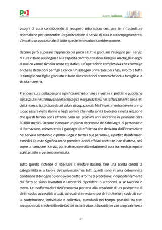21
Avanti, insieme.
bisogni di cura contribuendo al recupero urbanistico; costruire le infrastrutture
telematiche per consentire l’organizzazione di servizi di cura e accompagnamento.
L’impatto occupazionale di tutte queste innovazioni sarebbe enorme.
Occorre però superare l’approccio del poco a tutti e graduare l’assegno per i servizi
di cura in base al bisogno e alla capacità contributiva della famiglia. Anche gli assegni
al nucleo vanno rivisti in senso equitativo, un’operazione complessiva che coinvolge
anche le detrazioni per ﬁgli a carico. Un assegno universale per i ﬁgli, rivolto a tutte
le famiglie con ﬁgli e graduato in base alle condizioni economiche della famiglia è la
strada maestra.
Prendersi cura della persona signiﬁca anche tornare a investire in politiche pubbliche
dellasalute:nell’innovazionetecnologicaeorganizzativa,nelrafforzamentodellereti
della ricerca, tutti straordinari volani occupazionali. Ma l’investimento deve in primo
luogo essere nelle donne e negli uomini che nella sanità lavorano e nella relazione
che questi hanno con i cittadini. Solo nei prossimi anni andranno in pensione circa
30.000 medici. Occorre elaborare un piano decennale dei fabbisogni di personale e
di formazione, reinvestendo i guadagni di efﬁcienza che derivano dall’innovazione
nel servizio sanitario e in primo luogo in tutto il suo personale, a partire da infermieri
e medici. Questo signiﬁca anche prendere azioni efﬁcaci contro le liste di attesa, così
come umanizzare i servizi, porre attenzione alla relazione di cura tra medico, equipe
assistenziale e persona ammalata.
Tutto questo richiede di ripensare il welfare italiano, fare una scelta contro la
categorialità e a favore dell’universalismo: tutti quanti sono in una determinata
condizionedibisognodevonoaveredirittoaformediprotezione,indipendentemente
dal fatto se siano lavoratori o lavoratrici dipendenti o autonomi, o se lavorino o
meno. Le trasformazioni dell’economia portano alla creazione di un pavimento di
diritti sociali accessibili a tutti, sui quali si innestano poi diritti ulteriori, costruiti con
la contribuzione, individuale o collettiva, cumulabili nel tempo, portabili tra stati
occupazionali,trasferibilinellefasidelciclodivitaeutilizzabilipervariscopiarichiesta
 