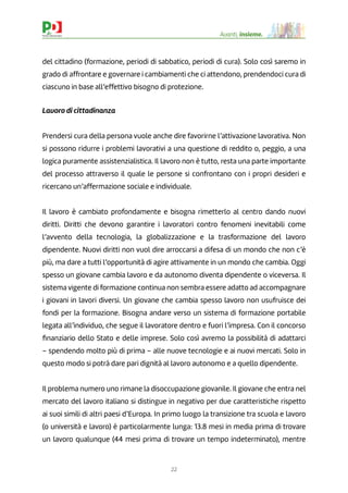 22
Avanti, insieme.
del cittadino (formazione, periodi di sabbatico, periodi di cura). Solo così saremo in
grado di affrontare e governare i cambiamenti che ci attendono, prendendoci cura di
ciascuno in base all’effettivo bisogno di protezione.
Lavoro di cittadinanza
Prendersi cura della persona vuole anche dire favorirne l’attivazione lavorativa. Non
si possono ridurre i problemi lavorativi a una questione di reddito o, peggio, a una
logica puramente assistenzialistica. Il lavoro non è tutto, resta una parte importante
del processo attraverso il quale le persone si confrontano con i propri desideri e
ricercano un’affermazione sociale e individuale.
Il lavoro è cambiato profondamente e bisogna rimetterlo al centro dando nuovi
diritti. Diritti che devono garantire i lavoratori contro fenomeni inevitabili come
l’avvento della tecnologia, la globalizzazione e la trasformazione del lavoro
dipendente. Nuovi diritti non vuol dire arroccarsi a difesa di un mondo che non c’è
più, ma dare a tutti l’opportunità di agire attivamente in un mondo che cambia. Oggi
spesso un giovane cambia lavoro e da autonomo diventa dipendente o viceversa. Il
sistema vigente di formazione continua non sembra essere adatto ad accompagnare
i giovani in lavori diversi. Un giovane che cambia spesso lavoro non usufruisce dei
fondi per la formazione. Bisogna andare verso un sistema di formazione portabile
legata all’individuo, che segue il lavoratore dentro e fuori l’impresa. Con il concorso
ﬁnanziario dello Stato e delle imprese. Solo così avremo la possibilità di adattarci
– spendendo molto più di prima – alle nuove tecnologie e ai nuovi mercati. Solo in
questo modo si potrà dare pari dignità al lavoro autonomo e a quello dipendente.
Il problema numero uno rimane la disoccupazione giovanile. Il giovane che entra nel
mercato del lavoro italiano si distingue in negativo per due caratteristiche rispetto
ai suoi simili di altri paesi d’Europa. In primo luogo la transizione tra scuola e lavoro
(o università e lavoro) è particolarmente lunga: 13.8 mesi in media prima di trovare
un lavoro qualunque (44 mesi prima di trovare un tempo indeterminato), mentre
 