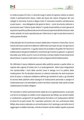 23
Avanti, insieme.
la media europea è 8 mesi. In secondo luogo il salario di ingresso relativo al salario
medio è particolarmente basso, molto più basso del salario d’ingresso dei suoi
colleghi in Germania, Francia e Regno Unito. È necessario investire sull’alternanza
scuola lavoro – resa obbligatoria dal governo Renzi - come strumento ordinario e
promuovere quel “sistema duale italiano” in grado di permettere ai nostri giovani di
acquisire la qualiﬁca professionale anche attraverso esperienze dirette di lavoro nelle
nostre aziende. Un tutor specializzato per l’alternanza in ogni scuola deve essere la
nostra parola d’ordine.
L’idea del Jobs Act di incentivare il lavoro stabile deve rimanere il nostro faro. Con lo
statuto del lavoro autonomo abbiamo riaffermato il principio che per noi ogni lavoro
– dipendente o autonomo- è uguale, basta che sia stabile e di qualità. Per favorire la
stabilizzazione dei giovani dobbiamo concentrare gli incentivi sui giovani: un giovane
dovrebbe aver diritto ai primi 3 anni di contratto a tempo indeterminato totalmente
decontribuiti. In questo modo diamo a tutti un’opportunità di stabilizzazione.
Per difendere il lavoro dobbiamo passare dalle politiche passive a quelle attive. La
risposta alle urgenze di tutela non è un prolungamento della Cassa integrazione
che riprodurrebbe i rischi delle vecchie Casse in deroga ma è la politica della
ricollocazione. Per far decollare davvero un sistema nazionale che aiuti le persone
prive di lavoro a ricollocarsi dobbiamo deﬁnire gli standard di costo e gli standard
di servizio delle politiche attive (assegno di ricollocazione personale e assegno di
ricollocazione per crisi aziendale) su tutto il territorio nazionale nello spirito di leale
collaborazione tra Stato e Regioni.
Per lavoratori e settori particolarmente colpiti da crisi e globalizzazione, va pensata
una forma di sostegno al reddito come integrazione alla NASpI, per periodi stabiliti
e condizionati a programmi di riqualiﬁcazione formativa e di ricollocazione deﬁniti
di intesa fra le parti sociali. Per i lavoratori autonomi, che non usufruiscono della
NASpI, deve essere realizzato un ammortizzatore che li sostenga e permetta loro di
raggiungere il reddito minimale, a fronte di drastici cali del reddito rispetto ai periodi
 