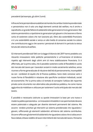 24
Avanti, insieme.
precedenti (ad esempio, gli ultimi 3 anni).
Inﬁneanchelepensionidevonoadattarsialmondochecambia.Ilsistemaprevidenziale
e pensionistico non è solo uno degli elementi centrali del welfare, ma è anche e
soprattutto un grande fattore di solidarietà nelle generazioni e tra le generazioni. Nel
sistema pensionistico a ripartizione le generazioni più giovani e che lavorano si fanno
carico di sostenere coloro che non lavorano più. Oltre alla sostenibilità ﬁnanziaria
vi è una sostenibilità sociale e senza un alto livello di consenso sociale tra coloro
che contribuiscono oggi e che saranno i pensionati di domani è in pericolo la stessa
tenuta del sistema di welfare.
Gli interventi previdenziali fatti con la legge di bilancio del 2017 hanno prodotto una
rilevante innovazione nelle politiche pensionistiche e un’inversione di tendenza
rispetto agli interventi degli ultimi anni di mera stabilizzazione ﬁnanziaria. Si è
affermato, per la prima volta, che è possibile sostenere scelte di ﬂessibilità in uscita
dal mercato del lavoro per i lavoratori anziani in modo socialmente selettivo, senza
ricorrere a forme generalizzate di riduzione dell’età di pensionamento, incompatibili
sia con condizioni di equità che di ﬁnanza pubblica. Sono state concesse varie e
nuove forme di ﬂessibilità in relazione alle speciﬁche condizioni individuali, sociali
ed economiche. Per la prima volta si è tentato di concepire l’utilizzo del risparmio
privato come strumento non alternativo alla previdenza pubblica, ma come risorsa
aggiuntiva da mobilitare e utilizzare per sostenere l’uscita anticipata dal mercato del
lavoro.
È possibile e necessario costruire su queste innovazioni la base per una nuova e
moderna politica pensionistica. Le innovazioni introdotte in via sperimentale devono
essere potenziate e adeguate per divenire elementi permanenti del sistema. Ma
occorre rendere prioritari gli interventi sul sistema previdenziale che riguardano i
giovani, rafforzando gli elementi solidaristici all’interno del sistema contributivo.
Occorre rafforzare gli elementi di solidarietà che riguardano coloro che si collocano in
fasce deboli, di bassi redditi e di lavori intermittenti del mercato del lavoro. Pensiamo
 