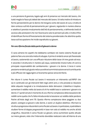 25
Avanti, insieme.
a una pensione di garanzia, legata agli anni di presenza sul mercato del lavoro, che
tuteli meglio le fasce più deboli del mercato del lavoro. Si tratta inoltre di introdurre
forme pensionistiche per le donne che tengano conto del lavoro di cura; si tratta di
dare certezza sull’età di pensionamento per i giovani, regolando in maniera diversa
e selettiva il previsto innalzamento dell’età di pensionamento, e deﬁnendo livelli di
accesso alle prestazioni che non favoriscano solo le pensioni più alte; si tratta inﬁne
di identiﬁcare forme di ﬁnanziamento del sistema previdenziale che allentino quella
tassa sull’occupazione che incide soprattutto sui giovani.
Per una riforma ﬁscale dalla parte di giovani e donne
Ci sono almeno tre aspetti che dobbiamo cambiare nel nostro sistema ﬁscale per
poterne fare una concreta molla di sviluppo. Il primo è renderlo ancor più favorevole
al lavoro, sostenendo con una efﬁcace riduzione delle tasse chi vive grazie ad esso.
Il secondo è strutturarlo in maniera più equa, sostenendo innanzi tutto chi avrà la
principale responsabilità del cambiamento: i giovani e le donne. Il terzo è come
possiamorenderlopiùgiustonellasuaordinariaamministrazioneversoilcontribuente
e più efﬁcace nel raggiungere un’economia spesso senza territorio.
Per ridurre il cuneo ﬁscale sul lavoro è necessario un intervento sull’IRPEF che
sia in continuità con gli interventi fatti negli ultimi anni, e che preveda la riduzione
delle aliquote marginali e la rimodulazione delle detrazioni. L’obiettivo è duplice:
aumentare il reddito netto da lavoro di chi ha redditi bassi e sostenere i giovani e le
donne. E’ quindi venuto il momento di una riforma complessiva della tassazione dei
redditi come quella che fu fatta introducendo la tasszione sul reddito delle perdone
ﬁsiche all’inizio degli anni 70. Questa riforma complessiva deve poggiare su due
pilastri, sostegno ai giovani e alle donne, e avere un duplice obiettivo: riformare la
strutturaprogressivariducendoilcaricoﬁscalesullavoro.Inparticolare,sipotrebbero
studiare forme di doppia progressività in base non solo al reddito ma anche all’età
anagraﬁca, riducendo il carico ﬁscale sui giovani, senza aumentare quello attuale
sui meno giovani, visto che l’intervento dovrebbe realizzarsi solo all’interno di una
 