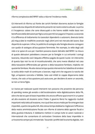26
Avanti, insieme.
riforma complessiva dell’IRPEF volta a ridurne l’incidenza media.
Gli interventi di riforma sul fronte dei carichi familiari dovranno aiutare le famiglie
superando due disparità di trattamento presenti nel nostro sistema attuale. La prima
è l’incapienza: coloro che sono disoccupati o che hanno redditi molto bassi non
beneﬁcianodelledetrazioniperﬁgliacaricoperchénonpaganol’imposta.Laseconda
è la differenza di trattamento tra lavoratori dipendenti e autonomi, divenuta tanto
più iniqua date le modiﬁche avvenute negli ultimi anni nel mercato del lavoro. Due
disparità da superare. Inﬁne, le politiche di sostegno alla famiglia devono coniugarsi
con quelle di sostegno all’occupazione femminile. Per esempio, le rette degli asili
nido e le spese di cura per i bambini possono essere detratte dall’IRPEF: la misura
di queste detrazioni potrebbero crescere per le famiglie in cui entrambi i coniugi
lavorano, riducendo così l’aliquota effettiva pagata da questi nuclei. Un intervento
di questo tipo non ha vizi di incostituzionalità, che sono invece dibattuti nel caso
della tassazione differenziata per genere o della tassazione familiare, implicita nel
quoziente familiare. Ma allo stesso tempo questo intervento ha l’obiettivo di rendere
la scelta delle madri di continuare a lavorare, negli anni che seguono la nascita dei
ﬁgli, un’opzione concreta e fattibile. Solo così infatti le coppie disporranno delle
risorse, che solo un’occupazione può assicurare, per decidere di avere un secondo,
se non un terzo ﬁglio.
Le risorse per realizzare questi interventi non possono che provenire dal percorso
di spending review già avviato e dall’accelerazione nella digitalizzazione della PA,
oltre che dai recuperi di base imponibile che ancora offrono spazi enormi in un paese
ad alta evasione ed elusione come l’Italia. Il governo Renzi ha raggiunto risultati
importanti nella lotta all’evasione, ma si può fare ancora molto perfar emergere basi
imponibili, a partire da quella IVA.Allo stessotempo dobbiamo migliorare l’efﬁcienza
della nostra amministrazione ﬁscale con riforme di sistema delle agenzie ﬁscali e
della giustizia tributaria. E dobbiamo mettere in campo tutte le azioni nazionali e
internazionali che consentano di contrastare l’erosione della base imponibile in
un’economia sempre più immateriale. Tassando i proﬁtti dell’economia digitale, non
 