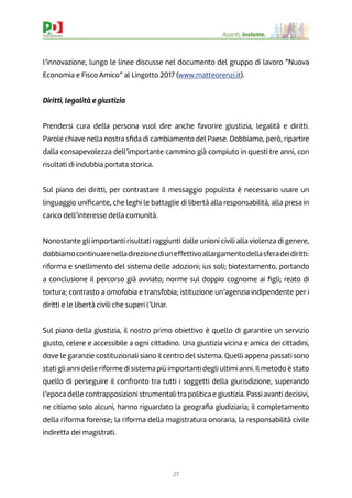 27
Avanti, insieme.
l’innovazione, lungo le linee discusse nel documento del gruppo di lavoro “Nuova
Economia e Fisco Amico” al Lingotto 2017 (www.matteorenzi.it).
Diritti, legalità e giustizia
Prendersi cura della persona vuol dire anche favorire giustizia, legalità e diritti.
Parole chiave nella nostra sﬁda di cambiamento del Paese. Dobbiamo, però, ripartire
dalla consapevolezza dell’importante cammino già compiuto in questi tre anni, con
risultati di indubbia portata storica.
Sul piano dei diritti, per contrastare il messaggio populista è necessario usare un
linguaggio uniﬁcante, che leghi le battaglie di libertà alla responsabilità, alla presa in
carico dell’interesse della comunità.
Nonostante gli importanti risultati raggiunti dalle unioni civili alla violenza di genere,
dobbiamocontinuarenelladirezionediuneffettivoallargamentodellasferadeidiritti:
riforma e snellimento del sistema delle adozioni; ius soli; biotestamento, portando
a conclusione il percorso già avviato; norme sul doppio cognome ai ﬁgli; reato di
tortura; contrasto a omofobia e transfobia; istituzione un’agenzia indipendente per i
diritti e le libertà civili che superi l’Unar.
Sul piano della giustizia, il nostro primo obiettivo è quello di garantire un servizio
giusto, celere e accessibile a ogni cittadino. Una giustizia vicina e amica dei cittadini,
dove le garanzie costituzionali siano il centro del sistema. Quelli appena passati sono
stati gli anni delle riforme di sistema più importanti degli ultimi anni. Il metodo è stato
quello di perseguire il confronto tra tutti i soggetti della giurisdizione, superando
l’epoca delle contrapposizioni strumentali tra politica e giustizia. Passi avanti decisivi,
ne citiamo solo alcuni, hanno riguardato la geograﬁa giudiziaria; il completamento
della riforma forense; la riforma della magistratura onoraria, la responsabilità civile
indiretta dei magistrati.
 