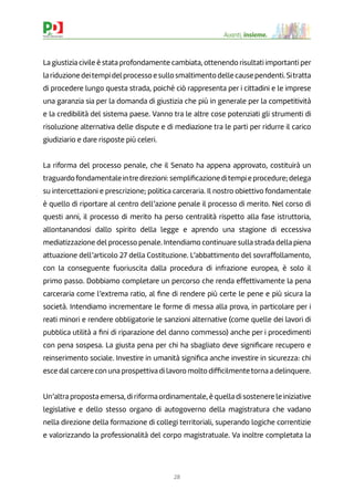 28
Avanti, insieme.
La giustizia civile è stata profondamente cambiata, ottenendo risultati importanti per
lariduzionedeitempidelprocessoesullosmaltimentodellecausependenti.Sitratta
di procedere lungo questa strada, poiché ciò rappresenta per i cittadini e le imprese
una garanzia sia per la domanda di giustizia che più in generale per la competitività
e la credibilità del sistema paese. Vanno tra le altre cose potenziati gli strumenti di
risoluzione alternativa delle dispute e di mediazione tra le parti per ridurre il carico
giudiziario e dare risposte più celeri.
La riforma del processo penale, che il Senato ha appena approvato, costituirà un
traguardofondamentaleintredirezioni:sempliﬁcazioneditempieprocedure;delega
su intercettazioni e prescrizione; politica carceraria. Il nostro obiettivo fondamentale
è quello di riportare al centro dell’azione penale il processo di merito. Nel corso di
questi anni, il processo di merito ha perso centralità rispetto alla fase istruttoria,
allontanandosi dallo spirito della legge e aprendo una stagione di eccessiva
mediatizzazione del processo penale. Intendiamo continuare sulla strada della piena
attuazione dell’articolo 27 della Costituzione. L’abbattimento del sovraffollamento,
con la conseguente fuoriuscita dalla procedura di infrazione europea, è solo il
primo passo. Dobbiamo completare un percorso che renda effettivamente la pena
carceraria come l’extrema ratio, al ﬁne di rendere più certe le pene e più sicura la
società. Intendiamo incrementare le forme di messa alla prova, in particolare per i
reati minori e rendere obbligatorie le sanzioni alternative (come quelle dei lavori di
pubblica utilità a ﬁni di riparazione del danno commesso) anche per i procedimenti
con pena sospesa. La giusta pena per chi ha sbagliato deve signiﬁcare recupero e
reinserimento sociale. Investire in umanità signiﬁca anche investire in sicurezza: chi
esce dal carcere con una prospettiva di lavoro molto difﬁcilmentetorna a delinquere.
Un’altra proposta emersa, di riforma ordinamentale, è quella di sostenere le iniziative
legislative e dello stesso organo di autogoverno della magistratura che vadano
nella direzione della formazione di collegi territoriali, superando logiche correntizie
e valorizzando la professionalità del corpo magistratuale. Va inoltre completata la
 