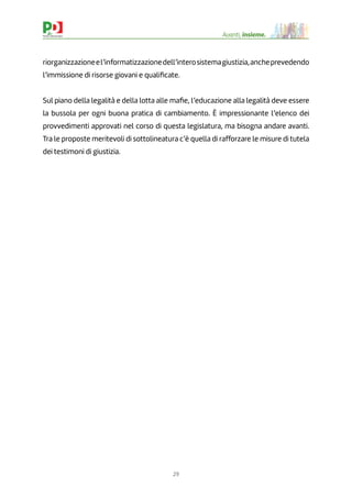 29
Avanti, insieme.
riorganizzazioneel’informatizzazionedell’interosistemagiustizia,ancheprevedendo
l’immissione di risorse giovani e qualiﬁcate.
Sul piano della legalità e della lotta alle maﬁe, l’educazione alla legalità deve essere
la bussola per ogni buona pratica di cambiamento. È impressionante l’elenco dei
provvedimenti approvati nel corso di questa legislatura, ma bisogna andare avanti.
Tra le proposte meritevoli di sottolineatura c’è quella di rafforzare le misure di tutela
dei testimoni di giustizia.
 