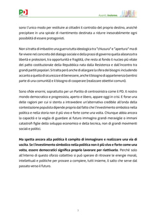 3
Avanti, insieme.
sono l’unico modo per restituire ai cittadini il controllo del proprio destino, anziché
precipitare in una spirale di risentimento destinata a ridurre inesorabilmente ogni
possibilità di essere protagonisti.
Non si tratta di imbastire una guerra tutta ideologica tra “chiusura” e “apertura” ma di
farvivere nel concreto del dialogo sociale e della prassi di governo quella alleanzatra
libertà e protezioni, tra opportunità e fragilità, che resta al fondo il nucleo più vitale
del patto costituzionale della Repubblica nata dalla Resistenza e dall’incontro tra
grandi partiti popolari. Sitratta però anche di allargare la sfera dei bisogni: includendo
accantoaquellodisicurezzaedibenessere,ancheilbisognodiappartenenza(sentirsi
parte di una comunità) e il bisogno di cooperare (realizzare obiettivi comuni).
Sono sﬁde enormi, soprattutto per un Partito di centrosinistra come il PD. Il nostro
mondo democratico e progressista, aperto e libero, appare oggi in crisi. E forse una
delle ragioni per cui si stenta a intravedere un’alternativa credibile all’onda della
contestazione populista dipende proprio dal fatto che l’investimento simbolico nella
politica e nella storia non è più vivo e forte come una volta. Chiunque abbia ancora
la capacità e la voglia di guardare al futuro immagina grandi meraviglie o immani
catastroﬁ ﬁglie dello sviluppo economico e della tecnica, non di grandi movimenti
sociali e politici.
Ma spetta ancora alla politica il compito di immaginare e realizzare una via di
uscita. Se l’investimento simbolico nella politica non è più vivo e forte come una
volta, essere democratici signiﬁca proprio lavorare per riattivarlo. Perché solo
all’interno di questo sforzo collettivo si può sperare di ritrovare le energie morali,
intellettuali e politiche per provare a compiere, tutti insieme, il salto che serve dal
passato verso il futuro.
 