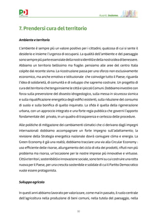 30
Avanti, insieme.
7. Prendersi cura del territorio
Ambiente e territorio
L’ambiente è sempre più un valore positivo per i cittadini; qualcosa di cui si sente il
desiderio e insieme l’urgenza di occuparsi. La qualità dell’ambiente e del paesaggio
sonosemprepiùparteessenzialedellanostraidentitàedellanostraideadibenessere.
Abbiamo un territorio bellissimo ma fragile: pensiamo alle aree del centro Italia
colpite dal recente sisma. La ricostruzione passa per uno sforzo non esclusivamente
economico, ma anche emotivo e istituzionale che coinvolge tutto il Paese; riguarda
l’idea di solidarietà, di comunità e di sviluppo che sapremo costruire. Un progetto di
curadelterritoriochetengainsiemelecittàeipiccoliComuni.Dobbiamoinvestirecon
forza sulla prevenzione del dissesto idrogeologico, sulla messa in sicurezza sismica
e sulla riqualiﬁcazione energetica degli ediﬁci esistenti, sulla riduzione del consumo
di suolo e sulla boniﬁca di quello inquinato. La sﬁda è quella della rigenerazione
urbana, con un approccio integrato e una forte regia pubblica che governi l’apporto
fondamentale del privato, in un quadro di trasparenza e certezza delle procedure.
Alle politiche di mitigazione dei cambiamenti climatici che ci derivano dagli impegni
internazionali dobbiamo accompagnare un forte impegno sull’adattamento; la
revisione della Strategia energetica nazionale dovrà coniugare clima e energia. La
Green Economy è già una realtà; dobbiamo tracciare una via alla Circular Economy :
uso efﬁciente delle risorse, allungamento del ciclo di vita dei prodotti, riﬁuti non più
problema ma risorsa, un’occasione per le nostre imprese più innovative e virtuose.
Cittàeterritori,sostenibilitàeinnovazionesociale,sonotemisucuicostruireunarotta
nuova per il Paese, per una crescita sostenibile e solidale di cui il Partito Democratico
vuole essere protagonista.
Sviluppo agricolo
In questi anni abbiamo lavorato pervalorizzare, come mai in passato, il ruolo centrale
dell’agricoltura nella produzione di beni comuni, nella tutela del paesaggio, nella
 