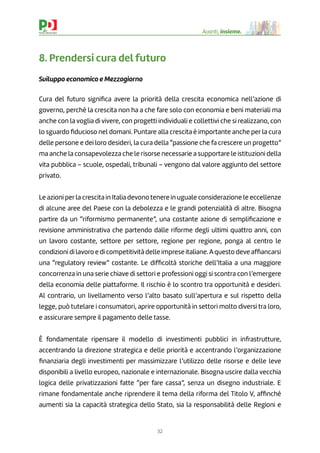32
Avanti, insieme.
8. Prendersi cura del futuro
Sviluppo economico e Mezzogiorno
Cura del futuro signiﬁca avere la priorità della crescita economica nell’azione di
governo, perché la crescita non ha a che fare solo con economia e beni materiali ma
anche con la voglia di vivere, con progetti individuali e collettivi che si realizzano, con
lo sguardo ﬁducioso nel domani. Puntare alla crescita è importante anche per la cura
delle persone e dei loro desideri, la cura della “passione che fa crescere un progetto”
ma anche la consapevolezza che le risorse necessarie a supportare le istituzioni della
vita pubblica – scuole, ospedali, tribunali – vengono dal valore aggiunto del settore
privato.
Le azioni per la crescita in Italia devono tenere in uguale considerazione le eccellenze
di alcune aree del Paese con la debolezza e le grandi potenzialità di altre. Bisogna
partire da un “riformismo permanente”, una costante azione di sempliﬁcazione e
revisione amministrativa che partendo dalle riforme degli ultimi quattro anni, con
un lavoro costante, settore per settore, regione per regione, ponga al centro le
condizioni di lavoro e di competitività delle imprese italiane.Aquesto deve afﬁancarsi
una “regulatory review” costante. Le difﬁcoltà storiche dell’Italia a una maggiore
concorrenza in una serie chiave di settori e professioni oggi si scontra con l’emergere
della economia delle piattaforme. Il rischio è lo scontro tra opportunità e desideri.
Al contrario, un livellamento verso l’alto basato sull’apertura e sul rispetto della
legge, può tutelare i consumatori, aprire opportunità in settori molto diversi tra loro,
e assicurare sempre il pagamento delle tasse.
È fondamentale ripensare il modello di investimenti pubblici in infrastrutture,
accentrando la direzione strategica e delle priorità e accentrando l’organizzazione
ﬁnanziaria degli investimenti per massimizzare l’utilizzo delle risorse e delle leve
disponibili a livello europeo, nazionale e internazionale. Bisogna uscire dalla vecchia
logica delle privatizzazioni fatte “per fare cassa”, senza un disegno industriale. E
rimane fondamentale anche riprendere il tema della riforma del Titolo V, afﬁnché
aumenti sia la capacità strategica dello Stato, sia la responsabilità delle Regioni e
 