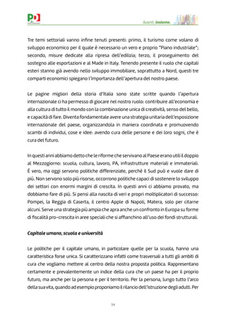 34
Avanti, insieme.
Tre temi settoriali vanno inﬁne tenuti presenti: primo, il turismo come volano di
sviluppo economico per il quale è necessario un vero e proprio “Piano industriale”;
secondo, misure dedicate alla ripresa dell’edilizia; terzo, il proseguimento del
sostegno alle esportazioni e al Made in Italy. Tenendo presente il ruolo che capitali
esteri stanno già avendo nello sviluppo immobiliare, soprattutto a Nord, questi tre
comparti economici spiegano l’importanza dell’apertura del nostro paese.
Le pagine migliori della storia d’Italia sono state scritte quando l’apertura
internazionale ci ha permesso di giocare nel nostro ruolo: contribuire all’economia e
alla cultura di tutto il mondo con la combinazione unica di creatività, senso del bello,
e capacità di fare. Diventa fondamentale avere una strategia unitaria dell’esposizione
internazionale del paese, organizzandola in maniera coordinata e promuovendo
scambi di individui, cose e idee: avendo cura delle persone e dei loro sogni, che è
cura del futuro.
InquestianniabbiamodettocheleriformecheservivanoalPaeseeranoutiliildoppio
al Mezzogiorno: scuola, cultura, lavoro, PA, infrastrutture materiali e immateriali.
È vero, ma oggi servono politiche differenziate, perché il Sud può e vuole dare di
più. Non servono solo più risorse, occorrono politiche capaci di sostenere lo sviluppo
dei settori con enormi margini di crescita. In questi anni ci abbiamo provato, ma
dobbiamo fare di più. Si pensi alla nascita di veri e propri moltiplicatori di successo:
Pompei, la Reggia di Caserta, il centro Apple di Napoli, Matera, solo per citarne
alcuni. Serve una strategia più ampia che apra anche un confronto in Europa su forme
di ﬁscalità pro-crescita in aree speciali che si afﬁanchino all’uso dei fondi strutturali.
Capitale umano, scuola e università
Le politiche per il capitale umano, in particolare quelle per la scuola, hanno una
caratteristica forse unica. Si caratterizzano infatti come trasversali a tutti gli ambiti di
cura che vogliamo mettere al centro della nostra proposta politica. Rappresentano
certamente e prevalentemente un indice della cura che un paese ha per il proprio
futuro, ma anche per la persona e per il territorio. Per la persona, lungo tutto l’arco
dellasuavita,quandoadesempioproponiamoilrilanciodell’istruzionedegliadulti.Per
 