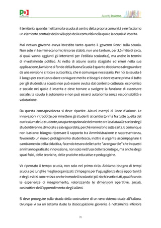 35
Avanti, insieme.
il territorio, quando mettiamo la scuola al centro della propria comunità e ne facciamo
un elemento centrale dello sviluppo della comunità nella quale la scuola è inserita.
Mai nessun governo aveva investito tanto quanto il governo Renzi sulla scuola.
Non solo in termini economici (risorse stabili, non una tantum, per 3,5 miliardi circa,
ai quali vanno aggiunti gli interventi per l’edilizia scolastica), ma anche in termini
di investimento politico. Al netto di alcune scelte sbagliate ed errori nella sua
applicazione,lavisionedifondodellaBuonaScuolaèquantodobbiamosalvaguardare
da una revisione critica e autocritica, che è comunque necessaria. Per noi la scuola è
il luogo per eccellenza dove coniugare merito e bisogni e deve essere prima di tutto
per gli studenti; la scuola non può essere avulsa dal contesto culturale, economico
e sociale nel quale è inserita e deve tornare a svolgere la funzione di ascensore
sociale; la scuola è autonoma e non può esserci autonomia senza responsabilità e
valutazione.
Da questa consapevolezza si deve ripartire. Alcuni esempi di linee d’azione. Le
innovazioni introdotte per rimettere gli studenti al centro (prima fra tutte quella del
curriculumdellostudente,unaparteopzionaledelmonteorelasciataallesceltedegli
studenti)vannostimolateesalvaguardate,perchénonrestinosullacarta.Ecomunque
non bastano: bisogna ripensare il rapporto tra Amministrazione e rappresentanza,
favorendo un nuovo protagonismo studentesco; inoltre è urgente accompagnare il
cambiamento della didattica, facendo tesoro delle tante “avanguardie” che in questi
anni hanno praticato innovazione, non solo nell’uso delle tecnologie, ma anche degli
spazi ﬁsici, delle tecniche, delle pratiche educative e pedagogiche.
Va ripensato il tempo scuola, non solo nel primo ciclo. Abbiamo bisogno di tempi
scuola più lunghi e meglio organizzati. L’impegno perl’uguaglianza delle opportunità
edegliesitisiconcretizzaancheinmodelliscolasticipiùricchiearticolati,qualiﬁcando
le esperienze di insegnamento, valorizzando le dimensioni operative, sociali,
costruttive dell’apprendimento degli allievi.
Si deve proseguire sulla strada della costruzione di un vero sistema duale all’italiana.
Ovunque vi sia un sistema duale la disoccupazione giovanile è nettamente inferiore
 