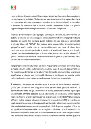 36
Avanti, insieme.
rispettoalrestodeipaesieuropei. Unverosistemadualesigniﬁcamenodisoccupazionee
meno dispersione scolastica. E l’alternanza scuola-lavoro consente ai ragazzi di mettersi
concretamente alla prova e permette di unire il sapere al fare anche in ottica orientativa.
Il rinnovo del contratto del comparto scuola rappresenta inﬁne una grande
opportunità per rideﬁnire la professionalità docente e il suo proﬁlo.
In attesa di introdurre una vera e propria carriera per i docenti, possiamo favorire un
sistema premiante per i docenti e per il personale amministrativo impegnati in alcune
tipologie di scuole. Per esempio quelle collocate in aree del paese considerate
a diverso titolo più “difﬁcili” (per ragioni socio-economiche, di conformazione
geograﬁca ecc.), quelle che si contraddistinguono per tassi di dispersione
particolarmente elevati, quelle che si mettono al servizio del sistema (scuole polo
per la formazione dei docenti, per la ricerca e la sperimentazione educativa ecc.). È
giusto che le competenze che si mettono mettono in gioco in questi contesti siano
valorizzate anche economicamente.
Per prendersi cura del futuro non c’è modo migliore che continuare a investire di più
e meglio sull’università e sulla ricerca. Con l’ultima legge di bilancio, il governo Renzi
ha invertito una tendenza ormai pluriennale tornando a incrementare in maniera
signiﬁcativa le risorse per l’università. Dobbiamo continuare su questa strada
rafforzando autonomia e internazionalizzazione del sistema universitario.
È necessario incrementare ulteriormente il Fondo di Finanziamento Ordinario
(FFO), per consentire una programmazione serena della gestione ordinaria. E
come abbiamo fatto per gli Enti Pubblici di ricerca, destinare un fondo a parte per
la premialità, afﬁnché possano essere valorizzate le eccellenze, senza togliere
risorse a chi deve lavorare per recuperare gli svantaggi, rendendo la VQR ancora più
efﬁcace. Inoltre bisogna allineare gli interventi perequativi dell’FFO ai reali bisogni
degli atenei che operano nelle regioni più svantaggiate, ad esempio commisurandoli
alle condizioni del contesto socio-economico. In virtù di questa maggiore efﬁcienza
ed equità nell’allocazione delle risorse, vogliamo eliminare i vincoli burocratici che
frenano le università italiane, lasciandole libere di competere come meglio credono
nell’attrazione dei talenti sia a livello nazionale che internazionale. Per fare questo è
 
