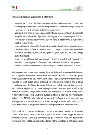 37
Avanti, insieme.
necessario perseguire queste linee di intervento:
- Sempliﬁcare l’utilizzo dei fondi, anche provenienti da ﬁnanziamenti privati o da
entrate proprie per il reclutamento e le promozioni, superando la logica dei punti
organico a favore di una reale autonomia budgetaria.
- Igiovanidentrogliateneisonotroppopochietroppisonoincondizionidiprecarietà.
Sempliﬁcare ed abbreviare il percorso delle ﬁgure pre ruolo (assegnisti di ricerca
e Ricercatori a Tempo determinato), con un piano di inserimento di ricercatori di
tipo B in tenure Track.
- Superarelegrigliestipendialiministeriali,permettendoagliateneil’inquadramento
e la promozione in fasce stipendiali superiori, sia per i nuovi reclutamenti che
all’interno della stessa posizione (recuperando quanto perduto per il blocco degli
scatti stipendiali).
- Ridurre e sempliﬁcare l’attuale numero di settori scientiﬁco disciplinari, così
stimolando un maggiore confronto all’interno di aree disciplinari omogenee.
- Ridurre il controllo contabile ex-ante sulle spese relative alle attività di ricerca.
Allo stessotempo, è necessario un organismo snello incardinato presso la Presidenza
delConsigliodeiMinistri(sulmodellodelChiefScientiﬁcAdvisersCommitteeinglese)
che si occupi del mondo dell’innovazione e della ricerca, in particolare ottimizzando
l’utilizzo dei fondi per la ricerca distribuiti tra tutti i diversi ministeri; che si occupi
in modo coerente del Piano Nazionale della ricerca e delle linee di ﬁnanziamento,
riportando le Regioni al loro ruolo di programmazione; che sappia pianiﬁcare gli
obiettivi e le linee strategiche di sviluppo del Paese; che coordini le molte risorse
in arrivo attraverso i fondi strutturali europei destinati a ricerca e innovazione; che
collabori con ANVUR nella valutazione ex-post dei ﬁnanziamenti assegnati (con
conseguenze sostanziali); stimoli la ricerca strategica, innescando sviluppo. C’è
assoluta necessità di programmi nazionali strategici per tutta la ricerca italiana.
L’università deve aspirare a diventare un vero ascensore sociale per i giovani,
indipendentemente dalle condizioni di partenza. Con l’ultima legge di bilancio
sono stati azzerati i contributi universitari per gli studenti in condizioni economiche
svantaggiateedèstatopotenziatoilFondoIntegrativoStataleperildirittoallostudio.
 