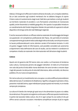 38
Avanti, insieme.
Adesso c’è bisogno di rafforzare il sistema di borse di studio, con un duplice obiettivo.
Da un lato consentire agli studenti meritevoli che ne abbiano bisogno di coprire
l’intero costo di mantenimento degli studi. Dall’altro permettere a tutti gli studenti
sul territorio nazionale di accedere a una formazione universitaria di riconosciuta
qualità, anche favorendo la mobilità geograﬁca. Per questo è auspicabile introdurre
un coordinamento del Fondo Integrativo Statale che permetta di superare le attuali
disparità e che tenga conto dei reali fabbisogni regionali.
È anche necessario istituire un efﬁcace sistema nazionale di monitoraggio dei bisogni
occupazionali e di competenze professionali del Paese, che permetta di orientare
consapevolmenteglistudentinellesceltedegliindirizzidistudio,nonchépromuovere
le lauree professionalizzanti come ulteriore canale di formazione terziaria. In virtù
di questo maggior livello di informazione, sarà possibile concedere più autonomia
ai dipartimenti nella deﬁnizione dei corsi di studio, così da metterli in condizione di
competere a livello sia nazionale che internazionale nell’attrazione degli studenti.
Cultura
Questi anni di governo del PD hanno visto uno scatto e un’inversione di tendenza
sulla cultura, riconosciuta persino dai peggiori detrattori. Si tratta di un’inversione
non solo dal punto di vista delle risorse destinate che sono tornate a crescere dopo
i tagli del passato ma dal punto di vista dell’attenzione, della centralità, nel discorso
pubblico. Di una nuova consapevolezza.
Pernoi la cultura è un investimento non una spesa. La cultura diffusa è precondizione
della democrazia. È condizione di cittadinanza. Signiﬁca sviluppare il pensiero critico,
prevenire i mali dell’anima, saperindividuare il proprio posto nel mondo, in un mondo
sempre più complesso.
La cultura è il lievito che riempie gli spazi oscuri che alimentano le paure e la rabbia.
Accendelaluce.Perquestonoivogliamocontinuareerafforzarequestoinvestimento.
A partire dai lavoratori della cultura. Da chi in ogni campo fa una scelta di vita per
offrire servizi culturali e occasioni. Intendiamo sempliﬁcare sempre di più le regole
 