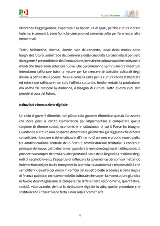 39
Avanti, insieme.
favorendo l’aggregazione, l’apertura e la riapertura di spazi, perché cultura è stare
insieme, è comunità, sono ﬁori che crescono nel cemento delle periferie materiali e
immateriali.
Teatri, biblioteche, cinema, librerie, sale da concerto, locali della musica sono
luoghi del futuro, autostrade del pensiero e della creatività. La creatività, il pensiero
divergente è precondizione dell’innovazione, investire in cultura vuol dire coltivare le
menti che troveranno soluzioni nuove, che percorreranno sentirti ancora imbattuti.
Intendiamo rafforzare tutte le misure per far crescere le abitudini culturali degli
italiani, a partire dalla scuola. Misure come la carta per la cultura vanno stabilizzate
ed estese per rafforzare non solo l’offerta culturale, fondamentale, la produzione,
ma anche far crescere la domanda, il bisogno di cultura. Tutto questo vuol dire
prendersi cura del futuro.
Istituzioni e innovazione digitale
Un ciclo di governi riformisti, non più un solo governo riformista: questo l’orizzonte
che deve porsi il Partito Democratico per implementare e completare quella
stagione di riforme sociali, economiche e istituzionali di cui il Paese ha bisogno.
Guardando al futuro non possiamo dimenticare gli obiettivi già raggiunti che occorre
consolidare, rilanciare e sistematizzare all’interno di un vero e proprio nuovo patto
tra amministrazione centrale dello Stato e amministrazioni territoriali. I contenuti
principalidelnuovopattodovrannoriguardarelarevisionedegliassettiistituzionali,la
prospettiva europea dentro la quale ripensare il ruolo delle Regioni; la revisione degli
enti di secondo livello; l’esigenza di rafforzare la governance dei comuni mettendo
insieme funzioni per bacini omogenei; lo scambio tra autonomia e responsabilità che
sempliﬁchi il quadro dei vincoli in cambio del rispetto delle scadenze e delle regole
di ﬁnanza pubblica; un nuovo modello culturale che superi la monocultura giuridica
in favore dell’integrazione di competenze differenziate (economiche, quantitative,
sociali), valorizzando, dentro la rivoluzione digitale in atto, quelle procedure che
sostituiscano il “cosa” viene fatto e non solo il “come” si fa.
 