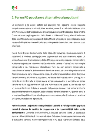 4
Avanti, insieme.
2. Per un PD popolare e alternativo ai populismi
Le domande e le paure agitate dai populisti non possono essere liquidate
semplicemente come irrazionali. Guai a cadere, come è accaduto in Italia nei primi
anni Novanta, nella trappola di una presunta superiorità antropologica della sinistra.
Come nel caso degli oppositori della Brexit o di Donald Trump, che all’indomani
della sconﬁtta lamentavano i guasti del suffragio universale e s’interrogavano sulla
necessità di impedire che decisioni troppo complesse fossero lasciate a elettori poco
informati.
Non è facile trovare la via d’uscita dalla falsa alternativa tra elitaria presunzione di
superiorità e rincorsa demagogica dei populisti sul loro stesso terreno. Quasi un
secolofa,AntonioGramsciparlavadelladifferenzatrasentire,sapereecomprendere.
«L’elemento popolare – scriveva nei Quaderni del carcere – “sente”, ma non sempre
comprende o sa; l’elemento intellettuale “sa”, ma non sempre comprende e
specialmente “sente”». I due estremi da evitare erano pertanto «la pedanteria e il
ﬁlisteismo da una parte e la passione cieca e il settarismo dall’altra». Oggi diremmo,
semplicemente, elitarismo e populismo. «L’errore dell’intellettuale – proseguiva –
consiste nel credere che si possa sapere senza comprendere e specialmente senza
sentire ed esser appassionato» cioè che «l’intellettuale possa essere tale (e non
un puro pedante) se distinto e staccato dal popolo-nazione, cioè senza sentire le
passioni elementari del popolo». Ecco che cosa deve intendere il PD quando parla di
primato della politica: il primato di questa comprensione, che è insieme un sentire e
un sapere, intellettuale e popolare.
Per contrastare i populismi è indispensabile l’azione di forze politiche popolari,
capaci di elevare la qualità, la trasparenza e la responsabilità delle scelte
democratiche. Di fronte a un problema, i populisti cercano subito un colpevole,
mentre i riformisti, testardi, cercano soluzioni. Soluzioni che devono essere concrete
e realizzabili, semplici ma non semplicistiche. Il PD deve rivendicare la fatica della
 