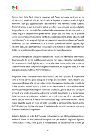 40
Avanti, insieme.
Occorre fare della PA il sistema operativo del Paese sul quale costruire servizi
più semplici, veloci ed efﬁcaci per cittadini e imprese attraverso prodotti digitali
innovativi. Non più digitalizzazione “straordinaria”, ma normalità nella Pubblica
Amministrazione a cui il cittadino potrà accedere con un’unica identità digitale.
Bisogna fare sì che i sistemi informatici della PA siano connessi tra loro e parlino la
stessa lingua: il cittadino deve poter fornire i propri dati una volta sola e ottenere
servizi o informazioni immediate a fronte di richieste speciﬁche. Grazie a banche dati
condivise in un’unica anagrafe digitale e attraverso strumenti come la carta d’identità
elettronica con dati biometrici (CIE) e il sistema pubblico di identità digitale, ogni
cittadino potrà, con pochi semplici click, pagare una multa o le tasse ed esercitare un
diritto, come richiedere l’assegno di maternità o rinnovare la patente.
La rivoluzione digitale è una grande occasione e l’accesso a Internet ad alta velocità
deve far parte dei servizi pubblici universali. Ma non basta: è la cultura del digitale,
del cambiamento che il digitale porta con sé, che deve essere sviluppata, puntando
sulla diffusione delle competenze digitali nelle scuole, sin dal primo ciclo, e in tutti
gli organismi della Pubblica Amministrazione. 
Il digitale e le reti connesse hanno ormai colonizzato tutti i processi. È impensabile
farne a meno, serve a poco occupare il tempo discutendone i rischi. Occorre una
visione complessiva, che comprenda e metta l’innovazione in cima alle priorità. Lo
si dice sempre, tuttavia solo la politica, in un Paese come il nostro così renitente
all’innovazione (per molte ragioni storiche e strutturali), può e deve farsi carico per
prima di una simile rivoluzione. Altrove la curiosità dei cittadini e la lungimiranza
delle imprese sono stati spesso sufﬁcienti, da noi né il mercato né la cultura diffusa
hanno saputo innovare il Paese con convinzione negli ultimi due decenni. Hanno
invece sovente avuto un ruolo di forte contrasto al cambiamento. Quindi, prima
dell’infrastruttura digitale, che pure è fondamentale, serve in premessa una presa
d’atto forte del decisore politico.
Il divario digitale col resto dell’Europa è notevolissimo e va ridotto al più presto per
rendere il Paese più competitivo (ma soprattutto per renderlo migliore). Riguarda
l’infrastruttura certo, sulla quale è indispensabile la collaborazione di tutti gli
 