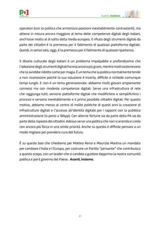 41
Avanti, insieme.
operatori (con la politica che armonizza posizioni inevitabilmente contrastanti), ma
attiene in misura ancora maggiore al tema delle competenze digitali degli italiani,
anch’esse molto al di sotto della media europea. Il riﬁuto degli strumenti digitali da
parte dei cittadini è la premessa per il fallimento di qualsiasi piattaforma digitale.
Quindi, in senso lato, oggi, è la premessa per il fallimento di qualsiasi ripartenza.
Il divario culturale degli italiani è un problema impalpabile e profondissimo che
l’adozionedeglistrumentidigitaliharesoancorapiùgrave,mentremoltisostenevano
che lo avrebbe ridotto come per magia. È un tema che la politica normalmente tende
a non riconoscere poiché la sua soluzione è incerta, difﬁcile e richiede comunque
tempi lunghi. E non è un tema generazionale: abbiamo molti giovani ampiamente
connessi ma con modeste competenze digitali. Serve una infrastruttura di rete
che raggiunga tutti, servono piattaforme digitali che modiﬁchino e sempliﬁchino i
processi e servono inevitabilmente e il prima possibile cittadini digitali. Per questo
motivo, abbiamo messo al centro di molte politiche di questi anni la creazione di
infrastrutture digitali e l’accesso all’identità digitale per i rapporti con la pubblica
amministrazione (si pensi a 18App). Con alterne fortune sia da parte della PA sia da
parte della risposta dei cittadini. Adesso serve una politica che non si arrenda e creda
con ancora più forza in una simile priorità. Anche su questo è difﬁcile pensare a un
modo migliore per prendersi cura del futuro.
È su queste basi che chiediamo per Matteo Renzi e Maurizio Martina un mandato
per cambiare l’Italia e l’Europa, per costruire un Partito “pensante” che contribuisca
a questo scopo, con un leader che si candida a guidare dapprima la nostra comunità
politica e poi il governo del Paese. Avanti, insieme.
 