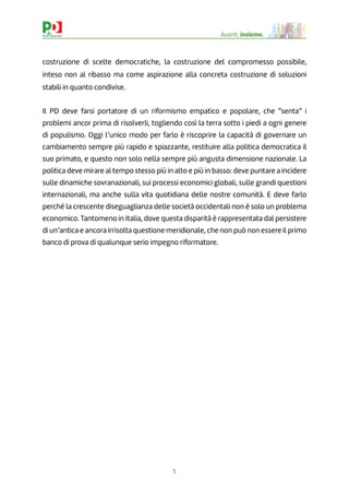 5
Avanti, insieme.
costruzione di scelte democratiche, la costruzione del compromesso possibile,
inteso non al ribasso ma come aspirazione alla concreta costruzione di soluzioni
stabili in quanto condivise.
Il PD deve farsi portatore di un riformismo empatico e popolare, che “senta” i
problemi ancor prima di risolverli, togliendo così la terra sotto i piedi a ogni genere
di populismo. Oggi l’unico modo per farlo è riscoprire la capacità di governare un
cambiamento sempre più rapido e spiazzante, restituire alla politica democratica il
suo primato, e questo non solo nella sempre più angusta dimensione nazionale. La
politica deve mirare al tempo stesso più in alto e più in basso: deve puntare a incidere
sulle dinamiche sovranazionali, sui processi economici globali, sulle grandi questioni
internazionali, ma anche sulla vita quotidiana delle nostre comunità. E deve farlo
perché la crescente diseguaglianza delle società occidentali non è solo un problema
economico. Tantomeno in Italia, dove questa disparità è rappresentata dal persistere
di un’antica e ancora irrisolta questione meridionale, che non può non essere il primo
banco di prova di qualunque serio impegno riformatore.
 