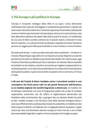 6
Avanti, insieme.
3. Più Europa e più politica in Europa
L’Europa è l’orizzonte strategico delle sﬁde di cui sopra. L’unica dimensione
sufﬁcientemente vasta per fronteggiare il cambiamento garantendo il rispetto dei
nostrivaloriedelnostrostiledivita.L’UnioneEuropeaèilprimotentativonellastoriadi
creare un insieme sopranazionale in tempo di pace, senza armi e senza minacce, sulla
base della libera adesione dei popoli. Nell’ultimo quarto di secolo, si è trasformata
da una zona di libero scambio costituita da 12 piccole nazioni, schiacciate tra due
blocchi imperiali, a un colosso formato da 28 paesi e popolato da mezzo miliardo di
persone, la maggiorparte delle quali condivide un’unica moneta e un’unica frontiera.
Da molti punti di vista – e alla luce della storia del nostro continente – si tratta di un
miracolo.Mapurtropponegliultimianni,lamiopiadiunaclassedirigentesuccubedel
pensiero tecnocratico ha ribaltato la percezione dei cittadini. Per molti europei, oggi,
l’Unione è diventata il problema più che la soluzione. Un ulteriore fattore di perdita
di controllo sul loro destino, anziché lo strumento per cogliere le opportunità di un
mondo più grande. Lo si èvisto nel caso della Brexit e lo sivede anche nell’evoluzione
dell’opinione pubblica in paesi storicamente europeisti come la Germania, la Francia
e l’Italia.
A 60 anni dai Trattati di Roma l’antidoto contro i sovranismi consiste in una
convergenza che faccia perno sulle tre più grandi democrazie dell’Eurozona,
su un modello originale che concilii integrazione e democrazia. Un modello che
(1) distingua nettamente una zona di integrazione politica da un’area di semplice
cooperazione economica; che (2) rafforzi la legittimazione democratica del
Presidente della Commissione, ﬁno a giungere alla sua elezione diretta da parte
di tutti i cittadini europei; e che (3) riduca l’area delle decisioni intergovernative e
costruiscaeffettivamente,sullabasedelprincipiodisussidiarietà,unmodellocondue
livelli di governo distinti, uno federale con un adeguato bilancio da gestire e regole
comuni per dare una dimensione davvero europea ai nostri mercati, e uno rinviato
alla responsabilità degli Stati, singoli o in forma associata nel Consiglio europeo.
 