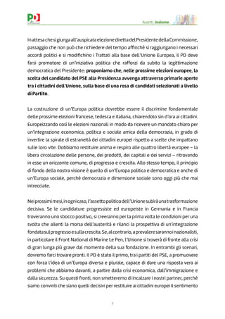 7
Avanti, insieme.
Inattesachesigiungaall’auspicataelezionedirettadelPresidentedellaCommissione,
passaggio che non può che richiedere del tempo afﬁnché si raggiungano i necessari
accordi politici e si modiﬁchino i Trattati alla base dell’Unione Europea, il PD deve
farsi promotore di un’iniziativa politica che rafforzi da subito la legittimazione
democratica del Presidente: proponiamo che, nelle prossime elezioni europee, la
scelta del candidato del PSE alla Presidenza avvenga attraverso primarie aperte
tra i cittadini dell’Unione, sulla base di una rosa di candidati selezionati a livello
di Partito.
La costruzione di un’Europa politica dovrebbe essere il discrimine fondamentale
delle prossime elezioni francese, tedesca e italiana, chiarendolo sin d’ora ai cittadini.
Europeizzando così le elezioni nazionali in modo da ricevere un mandato chiaro per
un’integrazione economica, politica e sociale amica della democrazia, in grado di
invertire la spirale di estraneità dei cittadini europei rispetto a scelte che impattano
sulle loro vite. Dobbiamo restituire anima e respiro alle quattro libertà europee – la
libera circolazione delle persone, dei prodotti, dei capitali e dei servizi – ritrovando
in esse un orizzonte comune, di progresso e crescita. Allo stesso tempo, il principio
di fondo della nostra visione è quello di un’Europa politica e democratica e anche di
un’Europa sociale, perché democrazia e dimensione sociale sono oggi più che mai
intrecciate.
Neiprossimimesi,inognicaso,l’assettopoliticodell’Unionesubiràunatrasformazione
decisiva. Se le candidature progressiste ed europeiste in Germania e in Francia
troveranno uno sbocco positivo, si creeranno per la prima volta le condizioni per una
svolta che allenti la morsa dell’austerità e rilanci la prospettiva di un’integrazione
fondatasulprogressoesullacrescita.Se,alcontrario,aprevaleresarannoinazionalisti,
in particolare il Front National di Marine Le Pen, l’Unione si troverà di fronte alla crisi
di gran lunga più grave dal momento della sua fondazione. In entrambi gli scenari,
dovremo farci trovare pronti. Il PD è stato il primo, tra i partiti del PSE, a promuovere
con forza l’idea di un’Europa diversa e plurale, capace di dare una risposta vera ai
problemi che abbiamo davanti, a partire dalla crisi economica, dall’immigrazione e
dalla sicurezza. Su questi fronti, non smetteremo di incalzare i nostri partner, perché
siamo convinti che siano quelli decisivi per restituire ai cittadini europei il sentimento
 