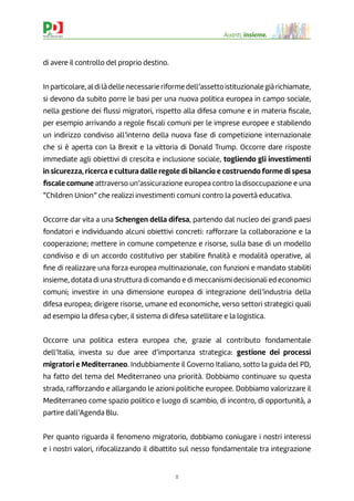 8
Avanti, insieme.
di avere il controllo del proprio destino.
Inparticolare,aldilàdellenecessarieriformedell’assettoistituzionalegiàrichiamate,
si devono da subito porre le basi per una nuova politica europea in campo sociale,
nella gestione dei ﬂussi migratori, rispetto alla difesa comune e in materia ﬁscale,
per esempio arrivando a regole ﬁscali comuni per le imprese europee e stabilendo
un indirizzo condiviso all’interno della nuova fase di competizione internazionale
che si è aperta con la Brexit e la vittoria di Donald Trump. Occorre dare risposte
immediate agli obiettivi di crescita e inclusione sociale, togliendo gli investimenti
in sicurezza, ricerca e cultura dalle regole di bilancio e costruendo forme di spesa
ﬁscale comune attraverso un’assicurazione europea contro la disoccupazione e una
“Children Union” che realizzi investimenti comuni contro la povertà educativa.
Occorre dar vita a una Schengen della difesa, partendo dal nucleo dei grandi paesi
fondatori e individuando alcuni obiettivi concreti: rafforzare la collaborazione e la
cooperazione; mettere in comune competenze e risorse, sulla base di un modello
condiviso e di un accordo costitutivo per stabilire ﬁnalità e modalità operative, al
ﬁne di realizzare una forza europea multinazionale, con funzioni e mandato stabiliti
insieme, dotata di una struttura di comando e di meccanismi decisionali ed economici
comuni; investire in una dimensione europea di integrazione dell’industria della
difesa europea; dirigere risorse, umane ed economiche, verso settori strategici quali
ad esempio la difesa cyber, il sistema di difesa satellitare e la logistica.
Occorre una politica estera europea che, grazie al contributo fondamentale
dell’Italia, investa su due aree d’importanza strategica: gestione dei processi
migratori e Mediterraneo. Indubbiamente il Governo Italiano, sotto la guida del PD,
ha fatto del tema del Mediterraneo una priorità. Dobbiamo continuare su questa
strada, rafforzando e allargando le azioni politiche europee. Dobbiamo valorizzare il
Mediterraneo come spazio politico e luogo di scambio, di incontro, di opportunità, a
partire dall’Agenda Blu.
Per quanto riguarda il fenomeno migratorio, dobbiamo coniugare i nostri interessi
e i nostri valori, rifocalizzando il dibattito sul nesso fondamentale tra integrazione
 