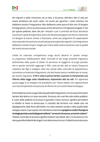 9
Avanti, insieme.
dei migranti e delle minoranze, da un lato, e sicurezza, dall’altro. Non è solo per
essere all’altezza dei nostri valori, ma anche per garantire i nostri interessi che
dobbiamo aiutare l’integrazione. Non dobbiamo avere paura di dire che c’è bisogno
di integrazione, che la sicurezza passa anche attraverso l’immigrazione legale. E che
per queste politiche, oltre che per i rimpatri e per il controllo dei ﬂussi attraverso
accordi con i paesi di origine (due azioni che devono proseguire con forza e coerenza),
c’è bisogno di risorse umane e ﬁnanziarie, anche per programmi di cooperazione
internazionalecheaiutinolacrescitadeipaesidioriginedeimigranti.Sull’integrazione
dobbiamo investire di più e meglio, per il bene della nostra economia e per la qualità
del nostro tessuto sociale.
L’Italia ha maturato un’esperienza lunga alcuni decenni in questo campo.
La progressiva stabilizzazione delle comunità di più lunga anzianità migratoria,
testimoniata dalla quota di titolari di permesso di soggiorno di lungo periodo,
che in queste comunità raggiunge il 70%, unita ad altri dati su lavoro, frequenza
scolastica dei ﬁgli e impegno nella vita sociale della comunità di appartenenza,
raccontano un’avvenuta integrazione, che dev’essere presa a modello per le nuove,
più recenti migrazioni. Il PD è stato il primo Partito a portare in Parlamento una
riforma della legge sulla cittadinanza, improntata allo ius soli. Far approvare
questa legge è un impegno che prendiamo con i Nuovi Italiani, che rappresentano
una risorsa importante nel percorso di riforme di cui il nostro Paese ha bisogno.
Iltemadellasicurezzavasganciatodaquellodell’integrazione,manonpuòcertoessere
lasciato alla destra e ai nuovi sovranisti. Sicurezza non vuol dire solo ordine pubblico.
Il cuore delle politiche di sicurezza è garantire il bene comune, signiﬁca permettere
ai cittadini di vivere la democrazia. Il controllo del territorio non risiede solo nel
dispiegamento delle forze dell’ordine, ma nella coesione sociale e nella qualità dello
sviluppo urbano. È per questo che intendiamo rilanciare e proporre atutta l’Europa la
strategiaportataavantidalgovernoRenzi:“uneuroinsicurezza,uneuroincultura”.
Tutelare il principio di sicurezza signiﬁca tutelare i più deboli. Non c’è sicurezza se non
vienegarantitalalibertàdeisingoli,maèaltresìverochenonc’èlibertàsenzasicurezza.
 