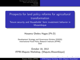 Background and Motivation
               Data and Methodology
                             Results
                         Conclusion




Prospects for land policy reforms for agricultural
                         transformation
Tenure security and Households' farm investment behavior in
                       Mozambique


                Hosaena Ghebru Hagos (Ph.D)

        Development Strategy and Governance Division (DSGD)
         International Food Policy Research Institute (IFPRI)
                                 USA

                  October 18, 2012
     IFPRI-Maputo Workshop, (Maputo,Mozambique)

             Hosaena Ghebru (IFPRI)    IFPRI-Maputo Workshop, 2012, (Maputo, Mozambique
 