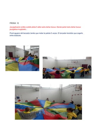 FROGA 12
Jauzgailuaren erdiko zulotik pilota 5 aldiz sartu behar duzue. Denek parte hartu behar duzue
jauzgailua mugitzeko..
Porel agujero del lanzador tenéis que meter la pelota 5 veces. El lanzador tendréis que cogerlo
entre todos/as.
 