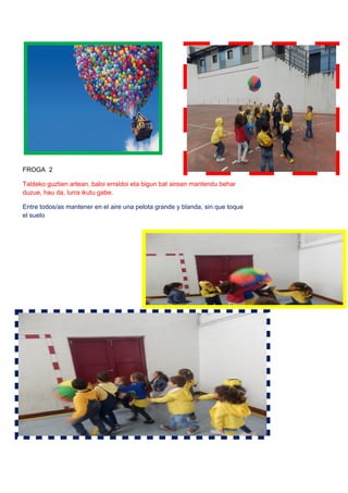 FROGA 2
Taldeko guztien artean, baloi erraldoi eta bigun bat airean mantendu behar
duzue, hau da, lurra ikutu gabe.
Entre todos/as mantener en el aire una pelota grande y blanda, sin que toque
el suelo
 