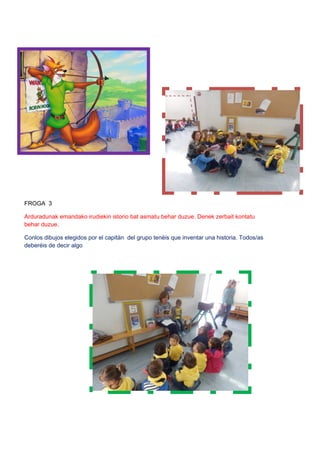 FROGA 3
Arduradunak emandako irudiekin istorio bat asmatu behar duzue. Denek zerbait kontatu
behar duzue.
Conlos dibujos elegidos por el capitán del grupo tenéis que inventar una historia. Todos/as
deberéis de decir algo
 