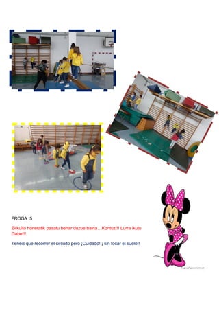 FROGA 5
Zirkuito honetatik pasatu behar duzue baina…Kontuz!!! Lurra ikutu
Gabe!!!.
Tenéis que recorrer el circuito pero ¡Cuidado! ¡ sin tocar el suelo!!
 