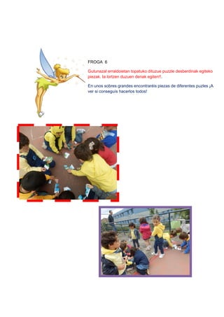 FROGA 6
Gutunazal erraldoietan topatuko dituzue puzzle desberdinak egiteko
piezak. Ia lortzen duzuen denak egiten!!.
En unos sobres grandes encontraréis piezas de diferentes puzles ¡A
ver si conseguís hacerlos todos!
 