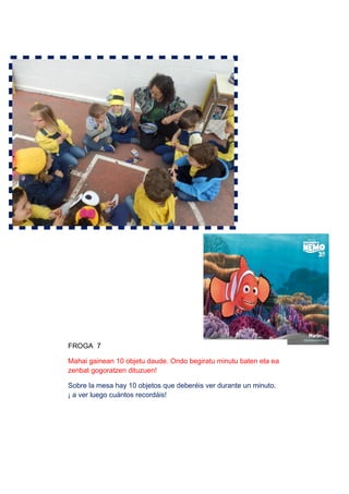FROGA 7
Mahai gainean 10 objetu daude. Ondo begiratu minutu baten eta ea
zenbat gogoratzen dituzuen!
Sobre la mesa hay 10 objetos que deberéis ver durante un minuto.
¡ a ver luego cuántos recordáis!
 