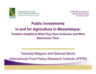 IFPRI-Maputo Workshop
                                                Maputo, Mozambique
                                                    18 October 2012



                Public Investments
    in and for Agriculture in Mozambique:
 Tentative Insights to What They Have Achieved, and What
                    Determines Them




        Tewodaj Mogues and Samuel Benin
International Food Policy Research Institute (IFPRI)
 