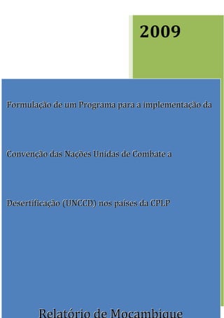 2009


Formulação de um Programa para a implementação da




Convenção das Nações Unidas de Combate a




Desertificação (UNCCD) nos países da CPLP

                                 PROJECTO DE
                                 COOPERAÇÃO TÉCNICA
                                 TCP-
                                 CPLP/FAO/INT/3201
                                 Elaborado Por: Domingos Mosquito
                                 Patricio, Graça Samo & Nzira de Deus




       Relatório de Moçambique
 