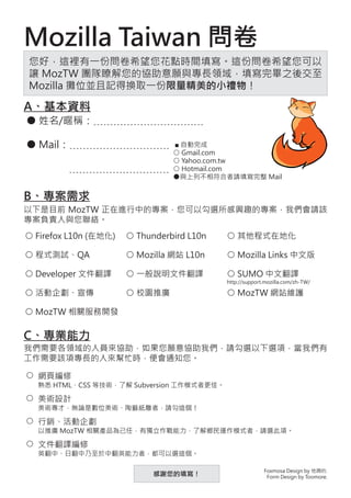 Mozilla Taiwan 問卷
您好，這裡有一份問卷希望您花點時間填寫。這份問卷希望您可以
讓 MozTW 團隊瞭解您的協助意願與專長領域，填寫完畢之後交至
Mozilla 攤位並且記得換取一份限量精美的小禮物！

A、基本資料
● 姓名/暱稱：﹍﹍﹍﹍﹍﹍﹍﹍﹍﹍﹍

● Mail：﹍﹍﹍﹍﹍﹍﹍﹍﹍﹍                ■ 自動完成
                                 ○ Gmail.com
                                 ○ Yahoo.com.tw
         ﹍﹍﹍﹍﹍﹍﹍﹍﹍﹍              ○ Hotmail.com
                                 ●與上列不相符合者請填寫完整 Mail


B、專案需求
以下是目前 MozTW 正在進行中的專案，您可以勾選所感興趣的專案，我們會請該
專案負責人與您聯絡。
○ Firefox L10n (在地化)   ○ Thunderbird L10n   ○ 其他程式在地化

○ 程式測試、QA              ○ Mozilla 網站 L10n    ○ Mozilla Links 中文版

○ Developer �
