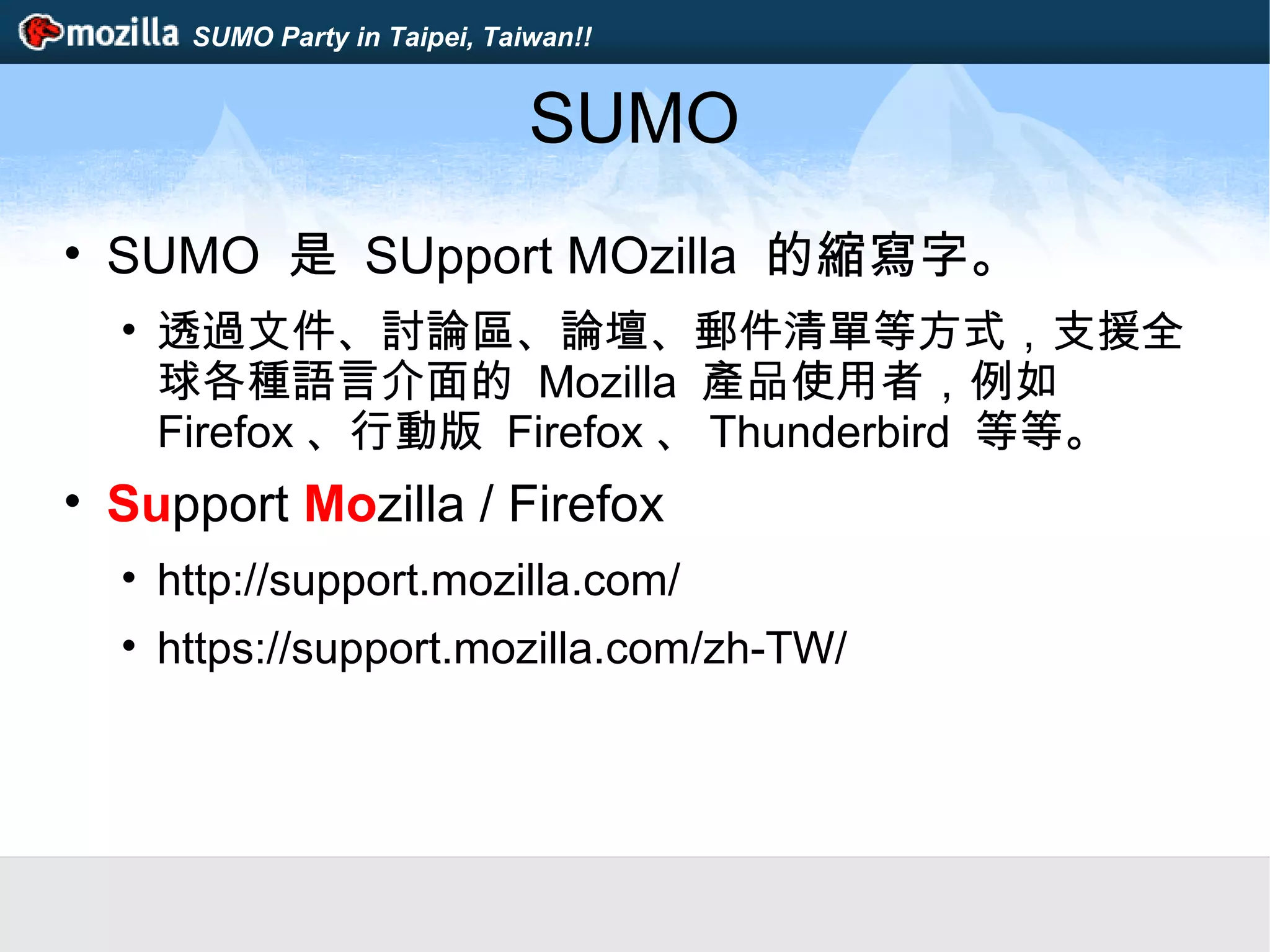 SUMO Party in Taipei, Taiwan!!
SUMO
• SUMO 是 SUpport MOzilla 的縮寫字。
• 透過文件、討論區、論壇、郵件清單等方式，支援全
球各種語言介面的 Mozilla 產品使用者，例如
Firefox 、行動版 Firefox 、 Thunderbird 等等。
• Support Mozilla / Firefox
• http://support.mozilla.com/
• https://support.mozilla.com/zh-TW/
 