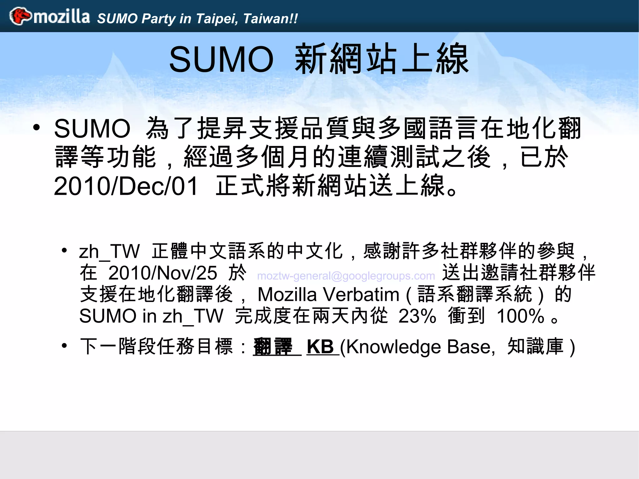 SUMO Party in Taipei, Taiwan!!
SUMO 新網站上線
• SUMO 為了提昇支援品質與多國語言在地化翻
譯等功能，經過多個月的連續測試之後，已於
2010/Dec/01 正式將新網站送上線。
• zh_TW 正體中文語系的中文化，感謝許多社群夥伴的參與，
在 2010/Nov/25 於 moztw-general@googlegroups.com 送出邀請社群夥伴
支援在地化翻譯後， Mozilla Verbatim ( 語系翻譯系統 ) 的
SUMO in zh_TW 完成度在兩天內從 23% 衝到 100% 。
• 下一階段任務目標：翻譯 KB (Knowledge Base, 知識庫 )
 