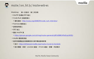 mozilla
moztw / svn, bit.ly / moztw-web-ws

Workshop     第⼀一天後半、第⼆二天全程
• MozTW 全網站 SEO 動⼯工
• Code Rush 活動⾴頁捕⼯工
 • 補充資訊 - http://waxy.org/2008/09/code_rush_interview/
• Foxmosa 專⾴頁竣⼯工
• 參與我們趕⼯工
• SEO 加⼯工
• 關於 MozTW ⾴頁
 • https://groups.google.com/d/msg/moztw-general/q3llYdl2BlE/NPe0LqclW20J
• Mozilla 電影院⾴頁⾯面
• 放所有翻譯過及待翻譯的影⽚片與字幕組參與詳情
 • 影⽚片 - https://etherpad.mozilla.org/moztw-movie-to-translate
 • 影⽚片標題、來源、youtube 連結、Amara 連結、授權、內容簡介




                             MozTW, Mozilla Taiwan Community
 