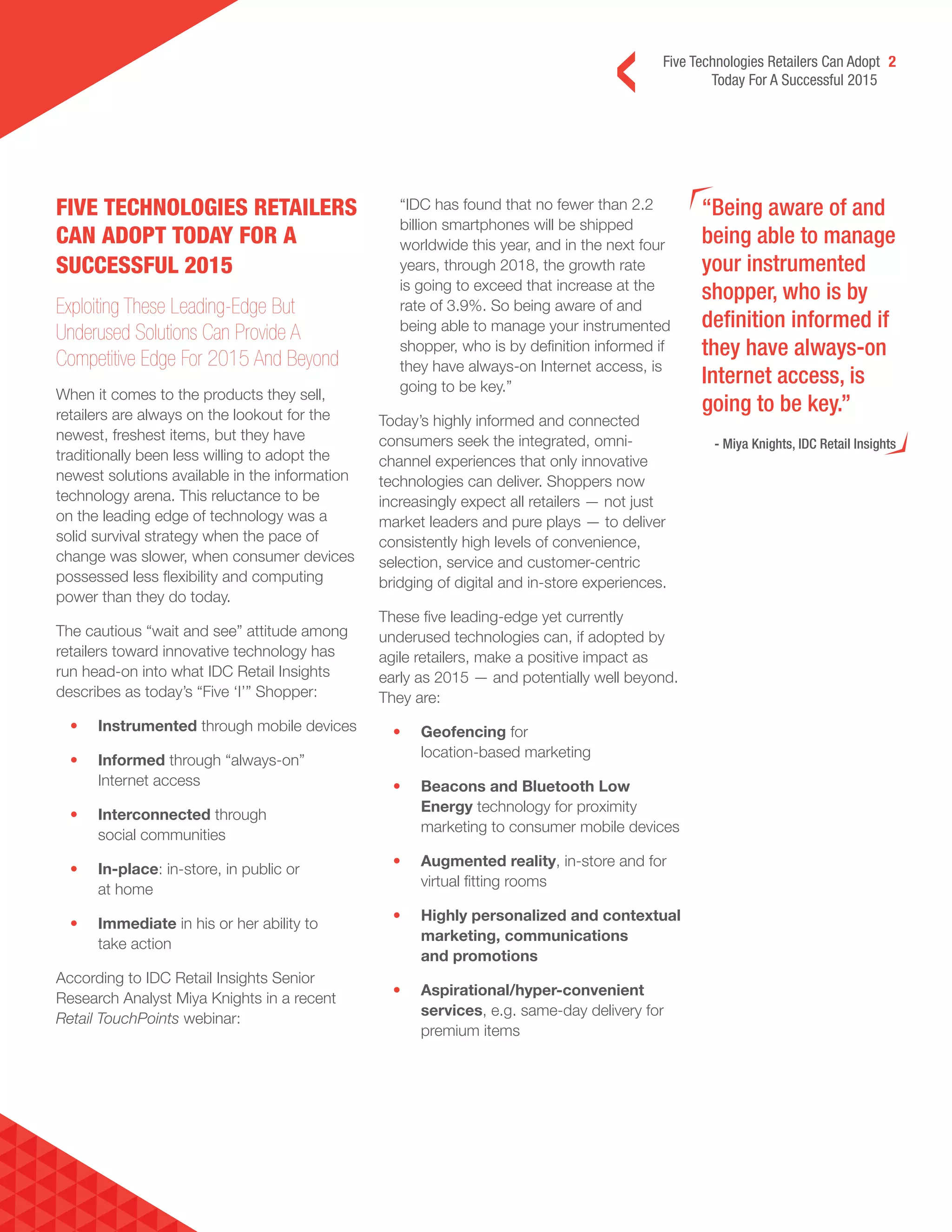 Five Technologies Retailers Can Adopt 2
Today For A Successful 2015
“Being aware of and
being able to manage
your instrumented
shopper, who is by
definition informed if
they have always-on
Internet access, is
going to be key.”
- Miya Knights, IDC Retail Insights
FIVE TECHNOLOGIES RETAILERS
CAN ADOPT TODAY FOR A
SUCCESSFUL 2015
Exploiting These Leading-Edge But
Underused Solutions Can Provide A
Competitive Edge For 2015 And Beyond
When it comes to the products they sell,
retailers are always on the lookout for the
newest, freshest items, but they have
traditionally been less willing to adopt the
newest solutions available in the information
technology arena. This reluctance to be
on the leading edge of technology was a
solid survival strategy when the pace of
change was slower, when consumer devices
possessed less flexibility and computing
power than they do today.
The cautious “wait and see” attitude among
retailers toward innovative technology has
run head-on into what IDC Retail Insights
describes as today’s “Five ‘I’” Shopper:
• Instrumented through mobile devices
• Informed through “always-on”
Internet access
• Interconnected through
social communities
• In-place: in-store, in public or
at home
• Immediate in his or her ability to
take action
According to IDC Retail Insights Senior
Research Analyst Miya Knights in a recent
Retail TouchPoints webinar:
“IDC has found that no fewer than 2.2
billion smartphones will be shipped
worldwide this year, and in the next four
years, through 2018, the growth rate
is going to exceed that increase at the
rate of 3.9%. So being aware of and
being able to manage your instrumented
shopper, who is by definition informed if
they have always-on Internet access, is
going to be key.”
Today’s highly informed and connected
consumers seek the integrated, omni-
channel experiences that only innovative
technologies can deliver. Shoppers now
increasingly expect all retailers — not just
market leaders and pure plays — to deliver
consistently high levels of convenience,
selection, service and customer-centric
bridging of digital and in-store experiences.
These five leading-edge yet currently
underused technologies can, if adopted by
agile retailers, make a positive impact as
early as 2015 — and potentially well beyond.
They are:
• Geofencing for
location-based marketing
• Beacons and Bluetooth Low
Energy technology for proximity
marketing to consumer mobile devices
• Augmented reality, in-store and for
virtual fitting rooms
• Highly personalized and contextual
marketing, communications
and promotions
• Aspirational/hyper-convenient
services, e.g. same-day delivery for
premium items
 