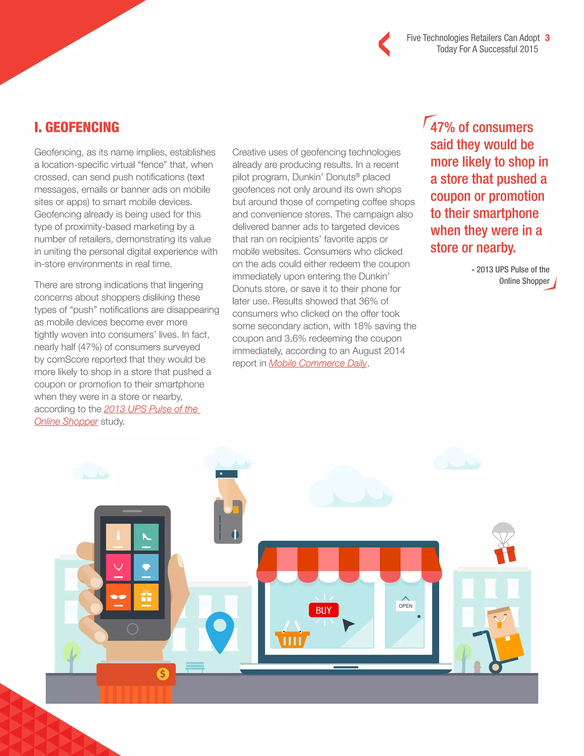 Five Technologies Retailers Can Adopt 3
Today For A Successful 2015
I. GEOFENCING 47% of consumers
said they would be
more likely to shop in
a store that pushed a
coupon or promotion
to their smartphone
when they were in a
store or nearby.
- 2013 UPS Pulse of the
Online Shopper
Geofencing, as its name implies, establishes
a location-specific virtual “fence” that, when
crossed, can send push notifications (text
messages, emails or banner ads on mobile
sites or apps) to smart mobile devices.
Geofencing already is being used for this
type of proximity-based marketing by a
number of retailers, demonstrating its value
in uniting the personal digital experience with
in-store environments in real time.
There are strong indications that lingering
concerns about shoppers disliking these
types of “push” notifications are disappearing
as mobile devices become ever more
tightly woven into consumers’ lives. In fact,
nearly half (47%) of consumers surveyed
by comScore reported that they would be
more likely to shop in a store that pushed a
coupon or promotion to their smartphone
when they were in a store or nearby,
according to the 2013 UPS Pulse of the
Online Shopper study.
Creative uses of geofencing technologies
already are producing results. In a recent
pilot program, Dunkin’ Donuts®
placed
geofences not only around its own shops
but around those of competing coffee shops
and convenience stores. The campaign also
delivered banner ads to targeted devices
that ran on recipients’ favorite apps or
mobile websites. Consumers who clicked
on the ads could either redeem the coupon
immediately upon entering the Dunkin’
Donuts store, or save it to their phone for
later use. Results showed that 36% of
consumers who clicked on the offer took
some secondary action, with 18% saving the
coupon and 3.6% redeeming the coupon
immediately, according to an August 2014
report in Mobile Commerce Daily.
 