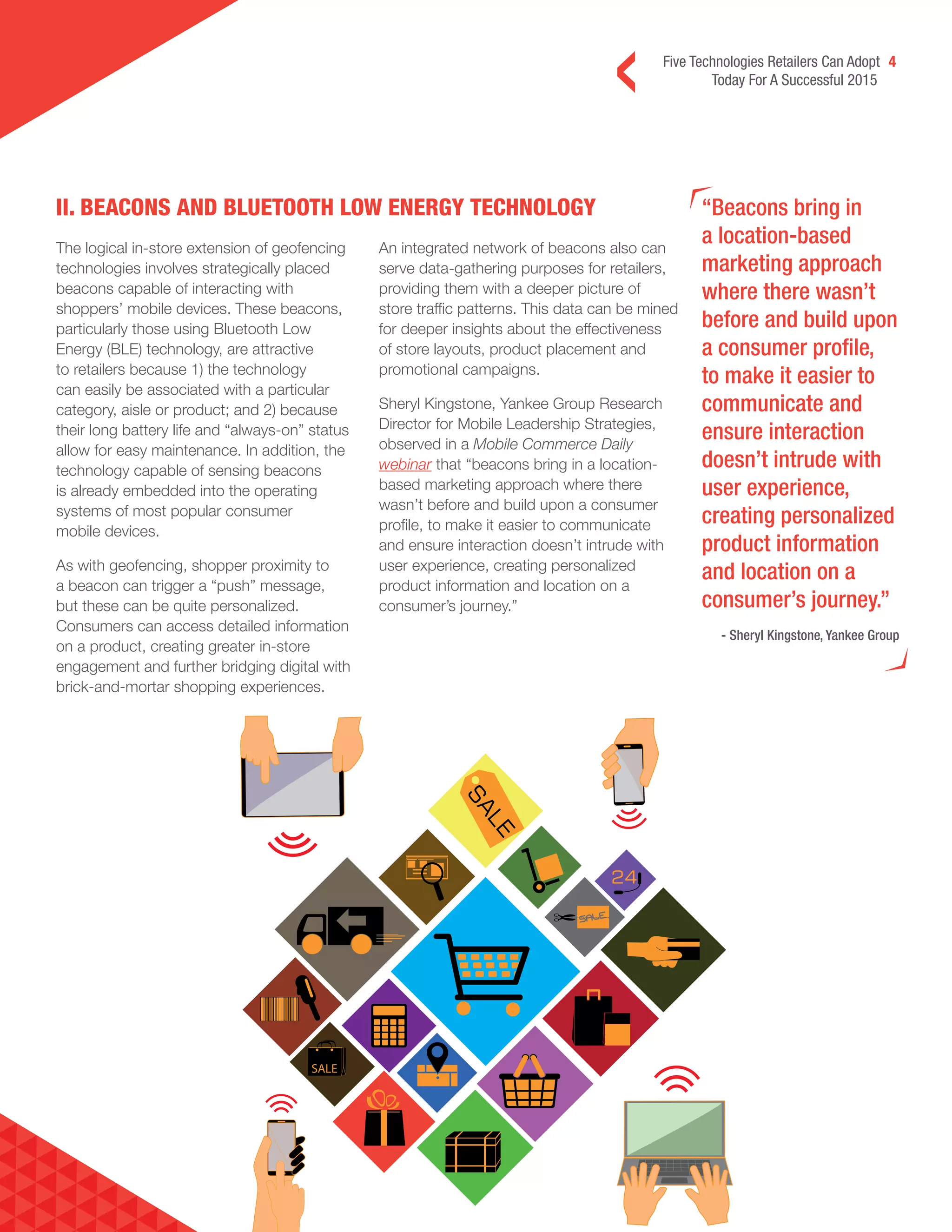 Five Technologies Retailers Can Adopt 4
Today For A Successful 2015
II. BEACONS AND BLUETOOTH LOW ENERGY TECHNOLOGY “Beacons bring in
a location-based
marketing approach
where there wasn’t
before and build upon
a consumer profile,
to make it easier to
communicate and
ensure interaction
doesn’t intrude with
user experience,
creating personalized
product information
and location on a
consumer’s journey.”
- Sheryl Kingstone, Yankee Group
The logical in-store extension of geofencing
technologies involves strategically placed
beacons capable of interacting with
shoppers’ mobile devices. These beacons,
particularly those using Bluetooth Low
Energy (BLE) technology, are attractive
to retailers because 1) the technology
can easily be associated with a particular
category, aisle or product; and 2) because
their long battery life and “always-on” status
allow for easy maintenance. In addition, the
technology capable of sensing beacons
is already embedded into the operating
systems of most popular consumer
mobile devices.
As with geofencing, shopper proximity to
a beacon can trigger a “push” message,
but these can be quite personalized.
Consumers can access detailed information
on a product, creating greater in-store
engagement and further bridging digital with
brick-and-mortar shopping experiences.
An integrated network of beacons also can
serve data-gathering purposes for retailers,
providing them with a deeper picture of
store traffic patterns. This data can be mined
for deeper insights about the effectiveness
of store layouts, product placement and
promotional campaigns.
Sheryl Kingstone, Yankee Group Research
Director for Mobile Leadership Strategies,
observed in a Mobile Commerce Daily
webinar that “beacons bring in a location-
based marketing approach where there
wasn’t before and build upon a consumer
profile, to make it easier to communicate
and ensure interaction doesn’t intrude with
user experience, creating personalized
product information and location on a
consumer’s journey.”
 