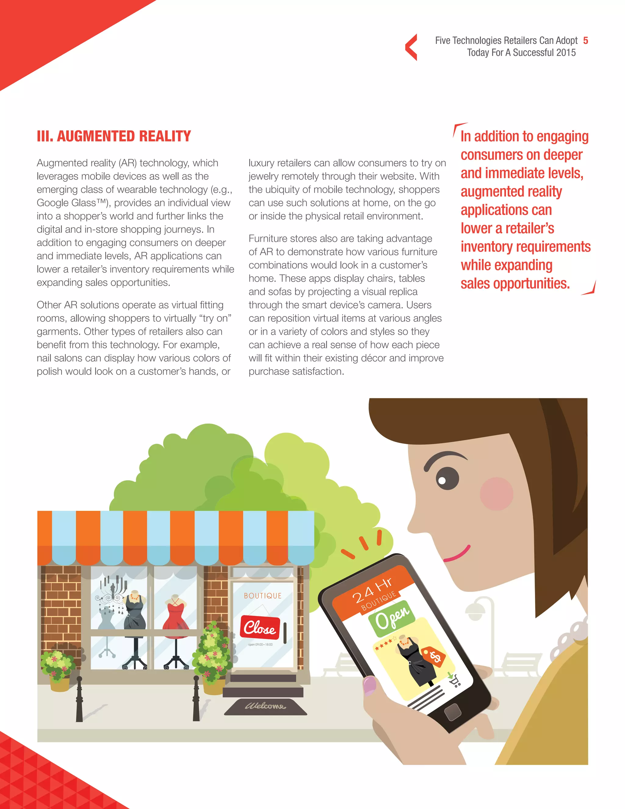 Five Technologies Retailers Can Adopt 5
Today For A Successful 2015
III. AUGMENTED REALITY In addition to engaging
consumers on deeper
and immediate levels,
augmented reality
applications can
lower a retailer’s
inventory requirements
while expanding
sales opportunities.
Augmented reality (AR) technology, which
leverages mobile devices as well as the
emerging class of wearable technology (e.g.,
Google Glass™), provides an individual view
into a shopper’s world and further links the
digital and in-store shopping journeys. In
addition to engaging consumers on deeper
and immediate levels, AR applications can
lower a retailer’s inventory requirements while
expanding sales opportunities.
Other AR solutions operate as virtual fitting
rooms, allowing shoppers to virtually “try on”
garments. Other types of retailers also can
benefit from this technology. For example,
nail salons can display how various colors of
polish would look on a customer’s hands, or
luxury retailers can allow consumers to try on
jewelry remotely through their website. With
the ubiquity of mobile technology, shoppers
can use such solutions at home, on the go
or inside the physical retail environment.
Furniture stores also are taking advantage
of AR to demonstrate how various furniture
combinations would look in a customer’s
home. These apps display chairs, tables
and sofas by projecting a visual replica
through the smart device’s camera. Users
can reposition virtual items at various angles
or in a variety of colors and styles so they
can achieve a real sense of how each piece
will fit within their existing décor and improve
purchase satisfaction.
 
