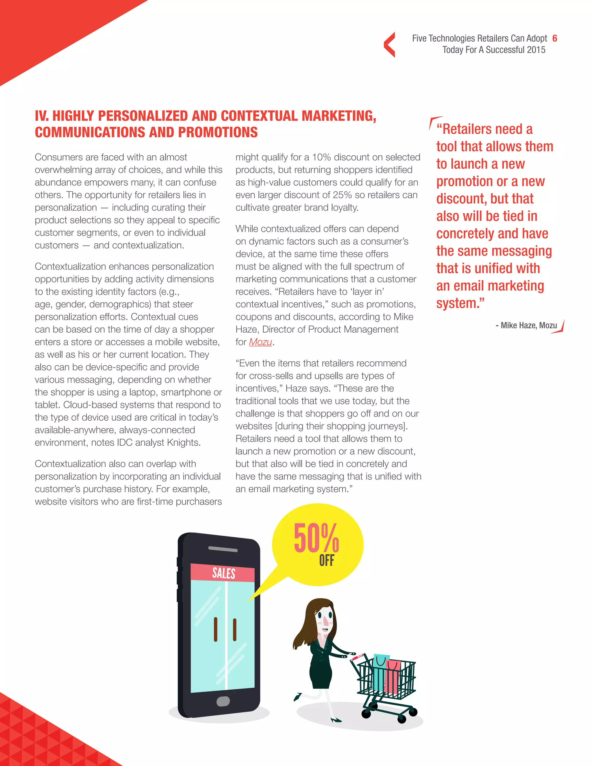 Five Technologies Retailers Can Adopt 6
Today For A Successful 2015
“Retailers need a
tool that allows them
to launch a new
promotion or a new
discount, but that
also will be tied in
concretely and have
the same messaging
that is unified with
an email marketing
system.”
- Mike Haze, Mozu
Consumers are faced with an almost
overwhelming array of choices, and while this
abundance empowers many, it can confuse
others. The opportunity for retailers lies in
personalization — including curating their
product selections so they appeal to specific
customer segments, or even to individual
customers — and contextualization.
Contextualization enhances personalization
opportunities by adding activity dimensions
to the existing identity factors (e.g.,
age, gender, demographics) that steer
personalization efforts. Contextual cues
can be based on the time of day a shopper
enters a store or accesses a mobile website,
as well as his or her current location. They
also can be device-specific and provide
various messaging, depending on whether
the shopper is using a laptop, smartphone or
tablet. Cloud-based systems that respond to
the type of device used are critical in today’s
available-anywhere, always-connected
environment, notes IDC analyst Knights.
Contextualization also can overlap with
personalization by incorporating an individual
customer’s purchase history. For example,
website visitors who are first-time purchasers
might qualify for a 10% discount on selected
products, but returning shoppers identified
as high-value customers could qualify for an
even larger discount of 25% so retailers can
cultivate greater brand loyalty.
While contextualized offers can depend
on dynamic factors such as a consumer’s
device, at the same time these offers
must be aligned with the full spectrum of
marketing communications that a customer
receives. “Retailers have to ‘layer in’
contextual incentives,” such as promotions,
coupons and discounts, according to Mike
Haze, Director of Product Management
for Mozu.
“Even the items that retailers recommend
for cross-sells and upsells are types of
incentives,” Haze says. “These are the
traditional tools that we use today, but the
challenge is that shoppers go off and on our
websites [during their shopping journeys].
Retailers need a tool that allows them to
launch a new promotion or a new discount,
but that also will be tied in concretely and
have the same messaging that is unified with
an email marketing system.”
IV. HIGHLY PERSONALIZED AND CONTEXTUAL MARKETING,
COMMUNICATIONS AND PROMOTIONS
 