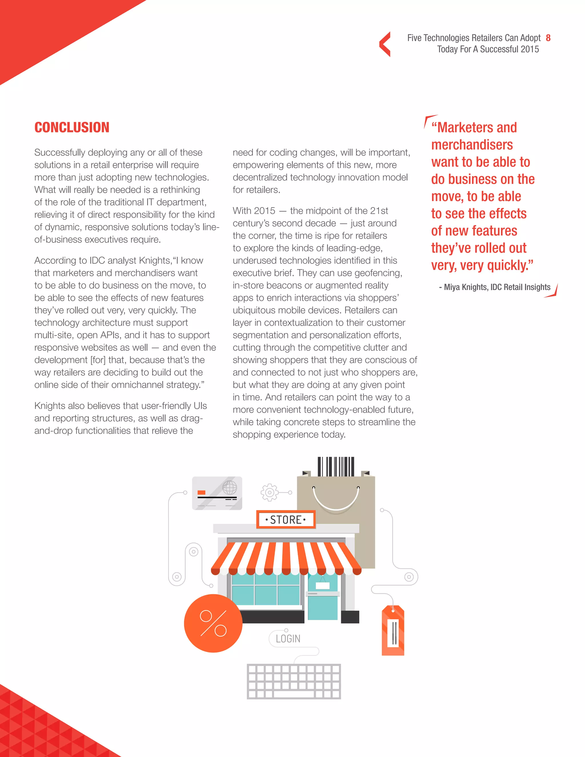 Five Technologies Retailers Can Adopt 8
Today For A Successful 2015
CONCLUSION “Marketers and
merchandisers
want to be able to
do business on the
move, to be able
to see the effects
of new features
they’ve rolled out
very, very quickly.”
- Miya Knights, IDC Retail Insights
Successfully deploying any or all of these
solutions in a retail enterprise will require
more than just adopting new technologies.
What will really be needed is a rethinking
of the role of the traditional IT department,
relieving it of direct responsibility for the kind
of dynamic, responsive solutions today’s line-
of-business executives require.
According to IDC analyst Knights,“I know
that marketers and merchandisers want
to be able to do business on the move, to
be able to see the effects of new features
they’ve rolled out very, very quickly. The
technology architecture must support
multi-site, open APIs, and it has to support
responsive websites as well — and even the
development [for] that, because that’s the
way retailers are deciding to build out the
online side of their omnichannel strategy.”
Knights also believes that user-friendly UIs
and reporting structures, as well as drag-
and-drop functionalities that relieve the
need for coding changes, will be important,
empowering elements of this new, more
decentralized technology innovation model
for retailers.
With 2015 — the midpoint of the 21st
century’s second decade — just around
the corner, the time is ripe for retailers
to explore the kinds of leading-edge,
underused technologies identified in this
executive brief. They can use geofencing,
in-store beacons or augmented reality
apps to enrich interactions via shoppers’
ubiquitous mobile devices. Retailers can
layer in contextualization to their customer
segmentation and personalization efforts,
cutting through the competitive clutter and
showing shoppers that they are conscious of
and connected to not just who shoppers are,
but what they are doing at any given point
in time. And retailers can point the way to a
more convenient technology-enabled future,
while taking concrete steps to streamline the
shopping experience today.
 
