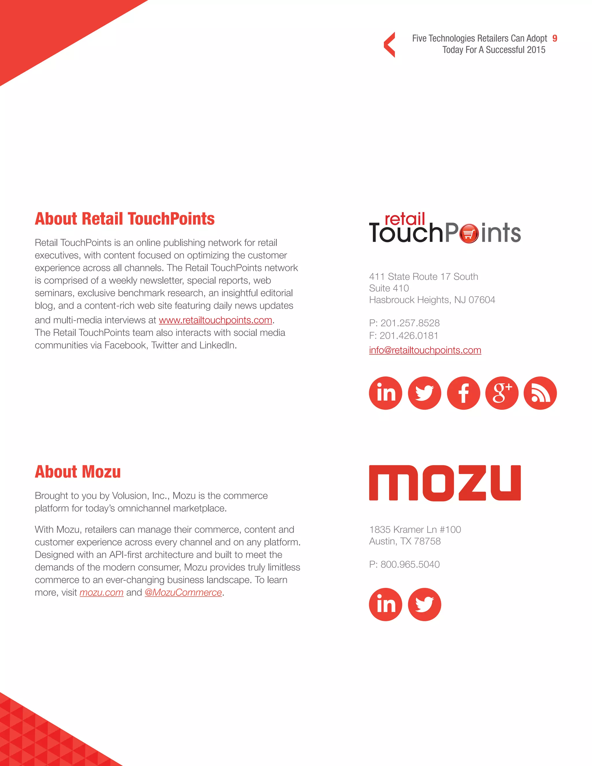 Five Technologies Retailers Can Adopt 9
Today For A Successful 2015
About Retail TouchPoints
Retail TouchPoints is an online publishing network for retail
executives, with content focused on optimizing the customer
experience across all channels. The Retail TouchPoints network
is comprised of a weekly newsletter, special reports, web
seminars, exclusive benchmark research, an insightful editorial
blog, and a content-rich web site featuring daily news updates
and multi-media interviews at www.retailtouchpoints.com.
The Retail TouchPoints team also interacts with social media
communities via Facebook, Twitter and LinkedIn.
About Mozu
Brought to you by Volusion, Inc., Mozu is the commerce
platform for today’s omnichannel marketplace.
With Mozu, retailers can manage their commerce, content and
customer experience across every channel and on any platform.
Designed with an API-first architecture and built to meet the
demands of the modern consumer, Mozu provides truly limitless
commerce to an ever-changing business landscape. To learn
more, visit mozu.com and @MozuCommerce.
411 State Route 17 South
Suite 410
Hasbrouck Heights, NJ 07604
P: 201.257.8528
F: 201.426.0181
info@retailtouchpoints.com
1835 Kramer Ln #100
Austin, TX 78758
P: 800.965.5040
 