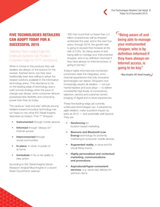 Five Technologies Retailers Can Adopt 2
Today For A Successful 2015
“Being aware of and
being able to manage
your instrumented
shopper, who is by
definition informed if
they have always-on
Internet access, is
going to be key.”
- Miya Knights, IDC Retail Insights
FIVE TECHNOLOGIES RETAILERS
CAN ADOPT TODAY FOR A
SUCCESSFUL 2015
Exploiting These Leading-Edge But
Underused Solutions Can Provide A
Competitive Edge For 2015 And Beyond
When it comes to the products they sell,
retailers are always on the lookout for the
newest, freshest items, but they have
traditionally been less willing to adopt the
newest solutions available in the information
technology arena. This reluctance to be
on the leading edge of technology was a
solid survival strategy when the pace of
change was slower, when consumer devices
possessed less flexibility and computing
power than they do today.
The cautious “wait and see” attitude among
retailers toward innovative technology has
run head-on into what IDC Retail Insights
describes as today’s “Five ‘I’” Shopper:
• Instrumented through mobile devices
• Informed through “always-on”
Internet access
• Interconnected through
social communities
• In-place: in-store, in public or
at home
• Immediate in his or her ability to
take action
According to IDC Retail Insights Senior
Research Analyst Miya Knights in a recent
Retail TouchPoints webinar:
“IDC has found that no fewer than 2.2
billion smartphones will be shipped
worldwide this year, and in the next four
years, through 2018, the growth rate
is going to exceed that increase at the
rate of 3.9%. So being aware of and
being able to manage your instrumented
shopper, who is by definition informed if
they have always-on Internet access, is
going to be key.”
Today’s highly informed and connected
consumers seek the integrated, omni-
channel experiences that only innovative
technologies can deliver. Shoppers now
increasingly expect all retailers — not just
market leaders and pure plays — to deliver
consistently high levels of convenience,
selection, service and customer-centric
bridging of digital and in-store experiences.
These five leading-edge yet currently
underused technologies can, if adopted by
agile retailers, make a positive impact as
early as 2015 — and potentially well beyond.
They are:
• Geofencing for
location-based marketing
• Beacons and Bluetooth Low
Energy technology for proximity
marketing to consumer mobile devices
• Augmented reality, in-store and for
virtual fitting rooms
• Highly personalized and contextual
marketing, communications
and promotions
• Aspirational/hyper-convenient
services, e.g. same-day delivery for
premium items
 